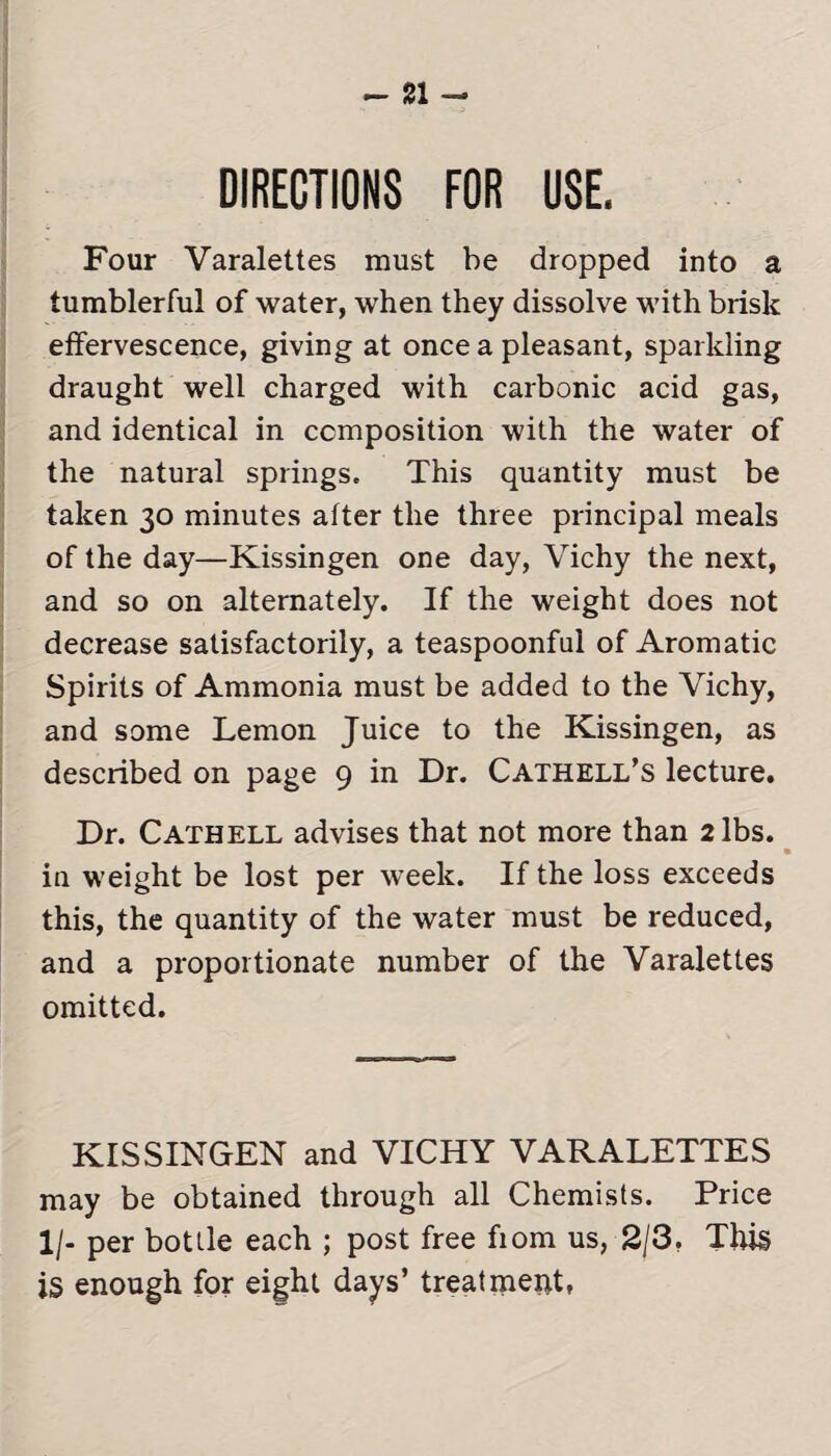 DIRECTIONS FOR USE. Four Varalettes must be dropped into a tumblerful of water, when they dissolve with brisk effervescence, giving at once a pleasant, sparkling draught well charged with carbonic acid gas, and identical in composition with the water of the natural springs. This quantity must be taken 30 minutes after the three principal meals of the day—Kissingen one day, Vichy the next, and so on alternately. If the weight does not decrease satisfactorily, a teaspoonful of Aromatic Spirits of Ammonia must be added to the Vichy, and some Lemon Juice to the Kissingen, as described on page 9 in Dr. Cathell’s lecture. Dr. Cathell advises that not more than 2 lbs. in weight be lost per week. If the loss exceeds this, the quantity of the water must be reduced, and a proportionate number of the Varalettes omitted. KISSINGEN and VICHY VARALETTES may be obtained through all Chemists. Price 1 /- per bottle each ; post free fiom us, 2/3. This is enough for eight days’ treatment,