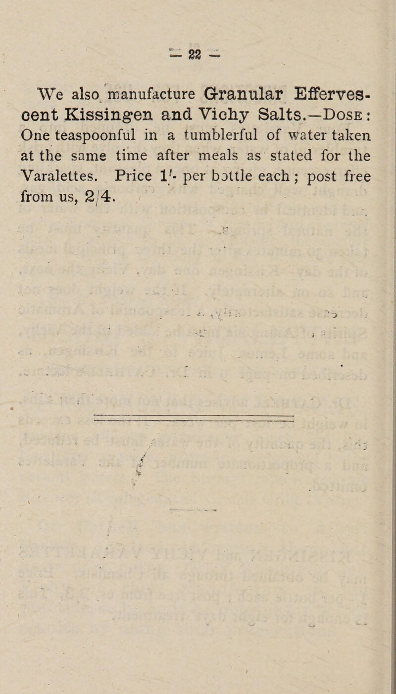 We also manufacture Granular Efferves¬ cent Kissingen and Vicliy Salts.—Dose : One teaspoonful in a tumblerful of water taken at the same time after meals as stated for the Varalettes. Price 1'- per bottle each; post free from us, 2/4. /