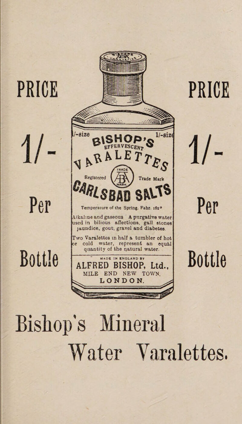 PRICE PRICE 1 /- Per Bottle glSHOP'o w effervesce^ « / FRADF X 4. Registered Trade Mark c*Hsm sw-is Temperature of the Spring, Fahr. 163 ® Alkaline and gaseous A purgative water used in bilious affections, gall stones jaundice, gout-, gravel and diabetes. Two Varalettes in half a tumbler of hot or cold water, represent an cquM quantity of the natural water. HADE IN ENGLAND BY ALFRED BISHOP, Ltd., MILE END NEW TOWN, ^ LONDON. Per Bottle Bishop’s Mineral Water Varalettes.