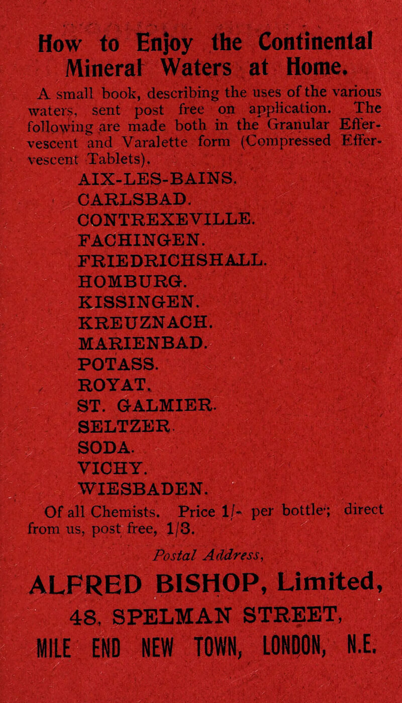 How to Enjoy the Continental Mineral Waters at Home. A small book, describing the uses of the various waters, sent post free on application. The _ sent post free on _ ^ following are made both in the Granular vescent and Varalette form (Compressed veseent Tablets). AIX-LES-BAINS. CARLSBAD. CONTREXEVILLE. FACHINGEN. FRIEDRICHSHALL. HOMBURG. KISSINGEN. KREUZNACH. MARIENBAD. POTASS. ROYAT. ST. GALMIER. SELTZER. SODA. VICHY. WIESBADEN. Of all Chemists. Price lf~ per bottle; direct from us, post free, 1/3. Postal Address, ALFRED BISHOP, Limited, 48. SPELMAN STREET, MILE END NEW TOWN, LONDON, N.E.