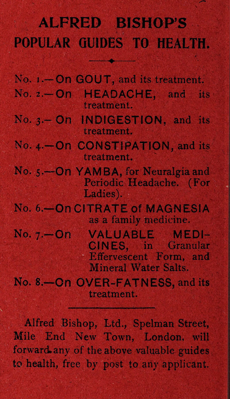 ALFRED BISHOPS POPULAR GUIDES TO HEALTH. V I® i.-On GOUT, and its treatment. i— On HEADACHE, and its treatment. 3.-On INDIGESTION, and its ■<7/ treatment. .' r0. 4.—On CONSTi PATION, and its treatment. No. 5.—On YAMBA, for Neuralgia and Periodic Headache. (For ; Ladies). . 6 —On CITRATE Of MAGNESIA as a family medicine. .7-On VALUABLE MEDI¬ CINES, in Granular Effervescent Form, and Mineral Water Salts. . 8—-On OVER-FATNESS, and its treatment. wm Alfred Bishop, Ltd., Spelman Street, ilile End New Town, London, will 1 forward*any of the above valuable guides to health, free by post to any applicant. yXr, '■ v;V • j!' it-.'.'. .A 'VA,' ’’ C-V ;