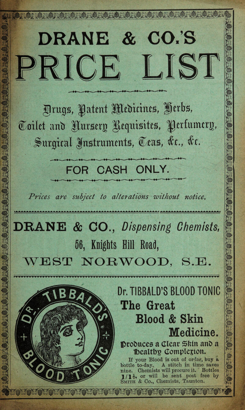 sfe DO!|te Wo sfe ro w ,®> p ci ,gjg, p q #!§, tepq DRANE & CO.’S Irngs, |) a tent Utebrernes, Herbs, (Lnilct anb ftnrserg Jleqmsites, ^crfumcrir, Snrgreal Instruments, Ceas, $(., #t. FOR CASH ONLY. Prices are subject to alterations without notice. DKANE & CO., Dispensing Chemists, 56, Knights Bill Road, WEST NORWOOD, SJE. Dr. TIBBALD’S BLOOD TONIC The Great Blood & Skin Medicine. produces a Clear Slslit and a ibealtbE Completion. If your Blood is out of order, buy a bottle to-day. A stitch in time saves nine. Chemists will procure it. Bottles l/lii or will he sent post free by Smith & Co., Chemists, Taunton.