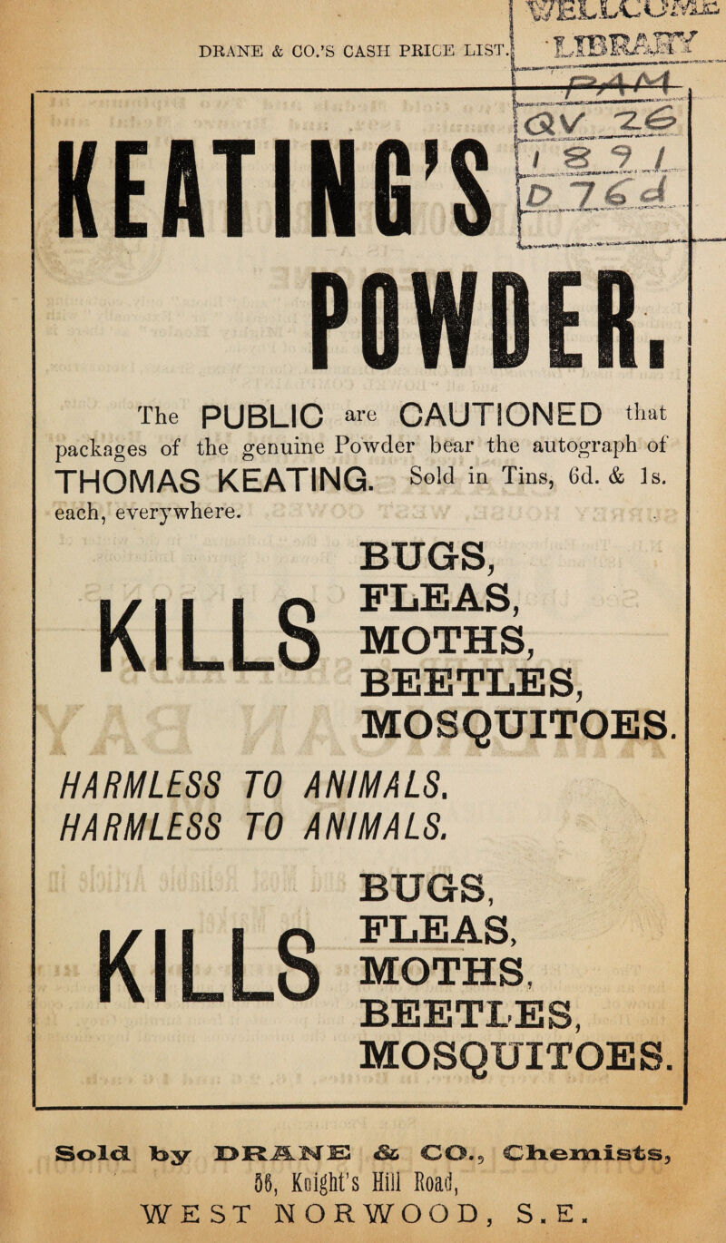 The PUBLIC are CAUTIONED that packages of the genuine Powder bear the autograph of THOMAS KEATING. So!(1 in Tins> 6d- & ls- each, everywhere. BUGS, FLEAS, MOTHS, BEETLES, MOSQUITOES. HARMLESS TO ANIMALS. HARMLESS TO ANIMALS. BUGS, FLEAS, MOTHS, BEETLES, MOSQUITOES. Sold Ib^r DRAKE S& CO,5 Chemists, ‘ 56, Knight’s Hill Road, WEST NORWOOD, S.E.