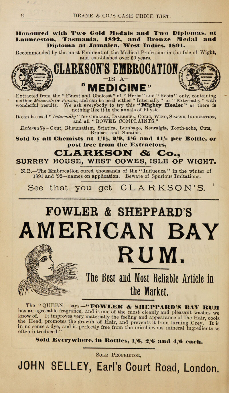 Honoured with Two Gold Medals and Two Diplomas, at Launceston, Tasmania, 1892, and Bronze Medal and Diploma at Jamaica, West Indies, 1891. Recommended by the most Eminent of the Medical Profession in the Isle of Wight, and established over 50 years. CLARKSON’S EMBROCATION -IS A- MEDICINE” Extracted from the “Finest and Choicest” of “Herbs” and “Roots” only, containing neither Minerals or Poison, and can be used either “ Internally ” or “ Externally ” with wonderful results. We ask everybody to try this “Mighty Healer” as there ia nothing like it in the annals of Physic. It can be used “ Internally ” for Cholera, Diarrh<ea, Colic, Wind, Spasms, Indigestion, and all “BOWEL COMPLAINTS.” Externally - Gout, Rheumatism, Sciatica, Lumbago, Neuralgia, Tooth-ache, Cuts, Bruises and Sprains. Sold toy all Chemists at 1/IJ, 2/9, 4/6 and 11/- per Bottle, or post tree from the Extractors, CLARKSON Sc Co., SURREY HOUSE, WEST COWES, ISLE OP WIGHT. N.B.—The Embrocation cured thousands of the “ Influenza ” in the winter of 1891 and ’92—names on application. Beware of Spurious Imitations. See that you get CLARKSON’S. 1 FOWLER & SHEPPARD’S AMERICAN BAY RUM, The Best and Most Reliable Article in _the Market. The “QUEEN says—“FOWLER & SHEPPARD’S BAY REM has an agreeable fragrance, and is one of the most cleanly and pleasant washes we know of. It improves very materially the feeling and appearance of the Hair, cools the Head, promotes the growth of Hair, and prevents it from turning Grey. It is in no sense a dye, and is perfectly free from the mischievous mineral ingredients so often introduced.” Sold Everywhere, in Bottles, 1/6, 2/6 and 4/6 each. Sole Proprietor, JOHN SELLEY, Earl’s Court Road, London.