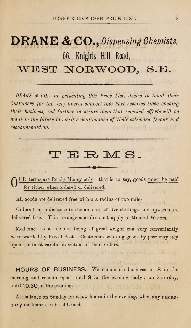 DRAN E & CO., Dispensing Chemists, 56, Knights Hill Roai, WEST NORWOOD, S.E. DRANE & CO., in presenting this Price List, desire to thank their Customers for the very liberal support they have received since opening their business, and further to assure them that renewed efforts will be made in the future to merit a continuance of their esteemed favour and recommendation. TERMS. /^\UR terms are Ready Money only—that is to say, goods must be paid ^ for either when ordered or delivered. All goods are delivered free within a radius of two miles. Orders from a distance to the amount of five shillings and upwards are delivered free. This arrangement does not apply to Mineral Waters. Medicines as a rule not being of great weight can very conveniently be forwarded by Parcel Post. Customers ordering goods by post may rely upon the most careful execution of their orders. HOURS OF BUSINESS. —We commence business at 8 in the morning and remain open until 9 in the evening daily ; on Saturday, until 10.30 in the evening. Attendance on Sunday for a few hours in the evening, when any neces¬ sary medicine can be obtained.