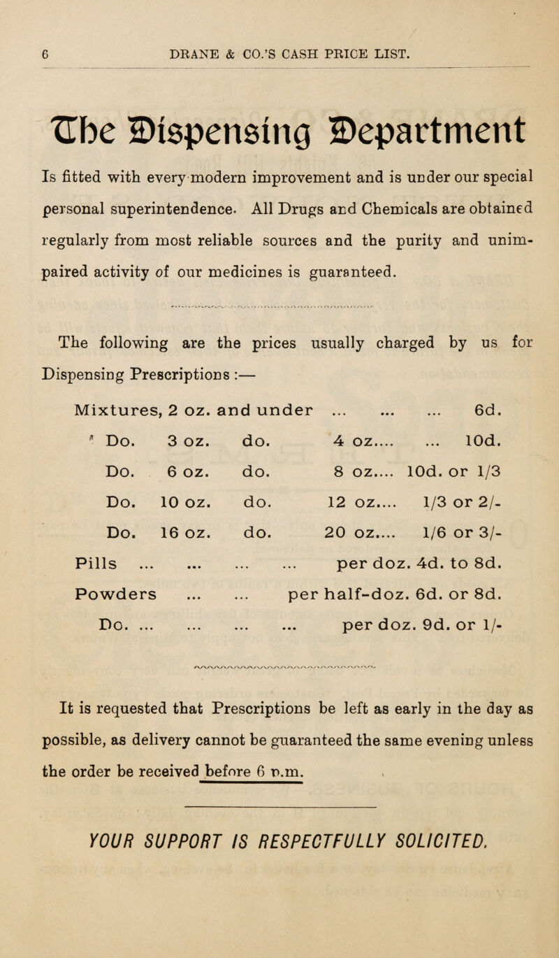 t[be Dispensing Department Is fitted with every modern improvement and is under our special personal superintendence. All Drugs and Chemicals are obtained regularly from most reliable sources and the purity and unim¬ paired activity of our medicines is guaranteed. The following are the prices usually charged by us for Dispensing Prescriptions :— Mixtures, ,2 oz. and under • • • • • • 6d. * Do. 3 oz. do. 4 oz.... lOd. Do. 6 oz. do. 8 oz.... lOd. or 1/3 Do. 10 oz. do. 12 oz.... 1/3 or 2/- Do. 16 oz. do. 20 oz.... 1/6 or 3/- Pills ... • • • ... per doz. 4d. to 8d. Powders • • • per half-doz. 00 u o 73 CD Do. ... • • • • • • • • • per doz . 9d. or 1/- It is requested that Prescriptions be left as early in the day as possible, as delivery cannot be guaranteed the same evening unless the order be received before 6 n.m. YOUR SUPPORT IS RESPECTFULLY SOLICITED.