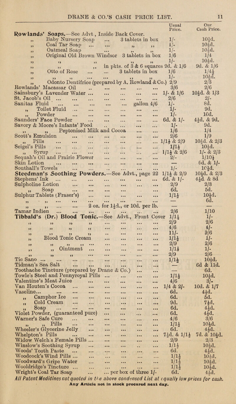 Rowlands’ Soaps.—See Advt., Inside Back Cover. Baby Nursery Soap ... 3 tablets in bos Coal Tar Soap ... ... ,, ,, Oatmeal Soap ... ,, Original Old Brown Windsor 3 tablets in box 99 99 99 9 9 99 9 9 99 99 99 Otto of Rose 99 9 9 99 in pkts. of 3 & 6 squares 9d. & 1/6 3 tablets in box 3/6 ••• t> >> 1/- Odonto Dentifrice (prepared by A. Rowland & Co.) 2/9 gallon 4/6 Rowlands’ Macassar Oil Sainsbury’s Lavender Water ... St. Jacob’s Oil ... . Sanitas Fluid . „ Toilet Fluid ,, Powder ... ... ... ... ... ... Saunders’Face Powder . Savory & Moore’s Infants’Food ,, ,, Peptonised Milk and Cocoa Scott’s Emulsion . Pil 1 q y y JL IJLiO ••• ••• ••• ••• ••• ••• ••• Seigel’s Pills ,, Syrup Sequah’s Oil and Prairie Flower Skm Lotion ... ... ... ... ... ... ... Southall’s Towels Steedman’s Soothing Powders.—See Advt., page 22 Stephens’Ink ... ... ... ... . Sulpholine Lotion . ,, Soap ... ... ... ... ... Sulphur Tablets (Fraser’s) )) * yt ••• ••• ••• ••• ••• ••• ••• „ ,, . 2 oz. for li|d., or lOd. per lb. Tamar Indien Tibbald’s (Dr.) Blood Tonic.—See Advt., Front Co Usual Our Price. Cash Price. 1/- 101 d. 1/- 10,] d. II- 3 Old. 1/6 1/4 1 /- 104 d. 9d. & 1/6 1/4* 104 d. 2/3 3/6 2/6 10£d. & 1/3 19 99 99 99 99 9 9 99 99 99 99 99 99 9 9 9 9 99 Blood Tonic Cream 99 99 99 9 9 9 9 Ointment 99 99 99 99 Tic Sano . Tidman’s Sea Salt ... . Toothache Tincture (prepared by Dranc & Co.) . Towle's Steel and Pennyroyal Pills. Valentine’s Meat Juice . Van Houten’s Cocoa Vaselme... ... ... ... ... ... ... ... Camphor Ice ... ... ... ... ... ... Cold Cream . Soap ... ... ... ... ... ... ... Violet Powder, (guaranteed pure) . Warner’s Safe Cure . ,, ,, Pills ... ... ... ... ... ... Wheeler’s Glycerine Jelly . Whelpton’s Pills Widow Welch's Female Pills ... Winslow’s Soothing Syrup Woods’ Tooth Paste Woodcock’s Wind Pills ... Woodward’s Gripe Water Wooldridge’s Tincture. All Patent Medicines not quoted in the above condensed List at (.qually low prices for cash. > Any Article not in stock procured next day. 2/6 21- 1/- 8d. 1/- 9d. H- lOd. 6d. & 1/- 44 d. & 9d. 11- 9d. 1/6 1/4 2/6 1/9 im & 2/9 104cl. & 2/3 m I04 d. im & 2/6 11- & 2/3 2/- 1/104 — 6d. & 11- 11- 104-d. 1/14 & 2/9 10Jd. & 2/3 6d. & ]/- l^d. & 8d 2/9 2/3 6cl. 5d. 1/1* lOJd. — 6d. 2/6 1/10 er 1/14 V- 2/9 2/6 4/6 11- 11/- 9/6 m 11- 2/9 2/6 1 in 11- 2/9 2/6 i/i* lOJd. 6d & lid. — 6d. m lOJd. 4/6 3/- 1/4 & 2/- lOd. & 1/7 6d. 4|d. 6d. 5d. 9d. 74d. 6d. 44d. 6d. 4id. 4/6 3/6 im lO^d. 6d. 44d. 7,)d. & 1/14 7d. & 104d. 2/9 2/3 1/14 104d. 6d” 44d. m 104d. 1/14 104d. i/i* 104d.