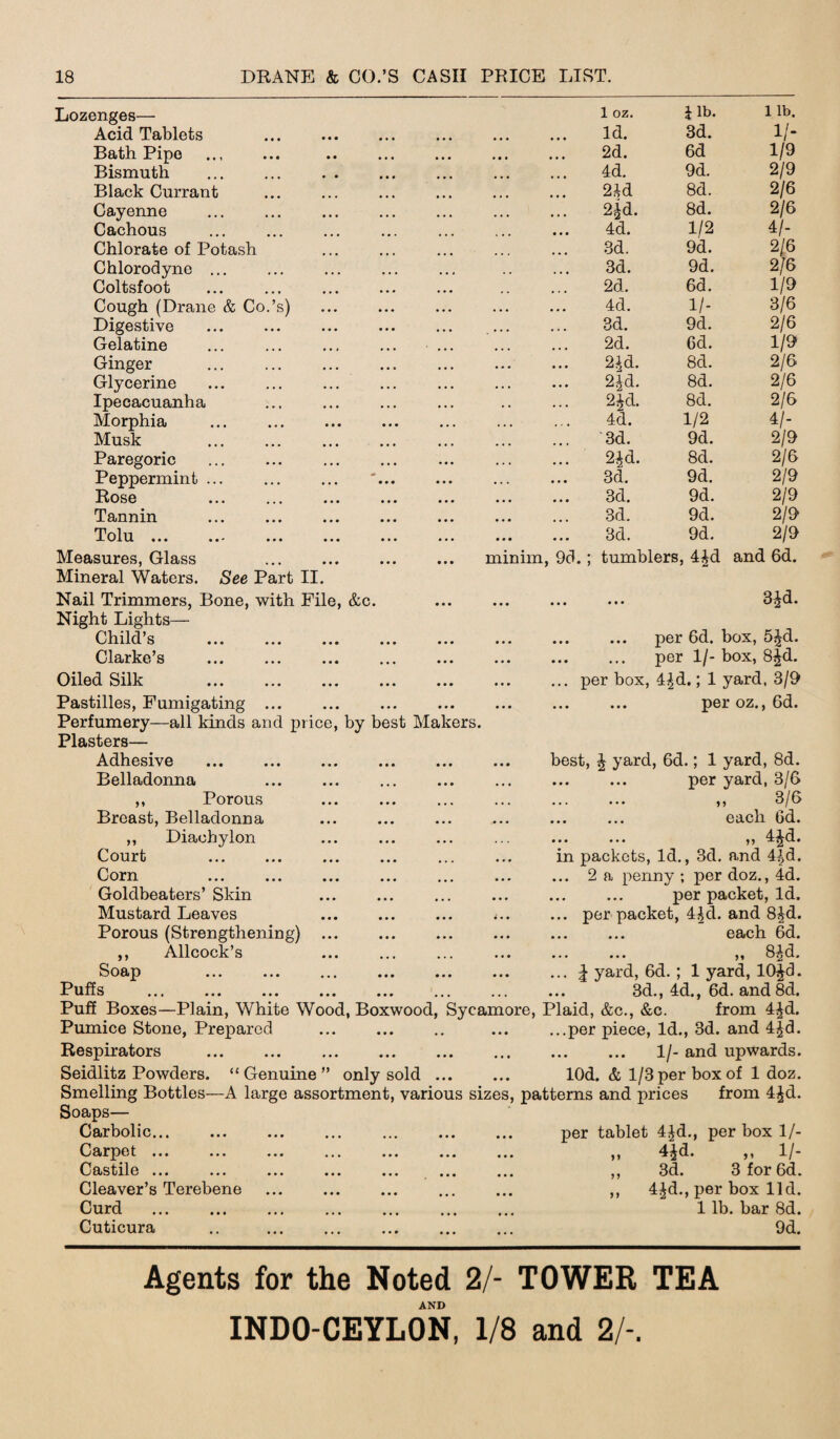 Lozenges— Acid Tablets Bath Pipe . Bismuth Black Currant Cayenne Cachous Chlorate of Potash Chlorodyne ... Coltsfoot Cough (Drane & Co.’s) Digestive Gelatine Ginger Glycerine Ipecacuanha Morphia Musk . Paregoric Peppermint ... Rose Tannin Tolu ... ... ... ... Measures, Glass Mineral Waters. See Part II. minim, 9d.; 1 oz. 1 lb. 1 lb. Id. 3d. 1/- 2d. 6d 1/9 4d. 9d. 2/9 2Ad 8d. 2/6 2*d. 8d. 2/6 4d. 1/2 4/- 3d. 9d. 2/6 3d. 9d. 2/6 2d. 6d. 1/9 4d. 1 /- 3/6 3d. 9d. 2/6 2d. Gd. 1/9 2id. 8d. 2/6 2jd. 8d. 2/6 2Jd. 8d. 2/6 4d. 1/2 4/- 3d. 9d. 2/9 2£d. 8d. 2/6 3d. 9d. 2/9 3d. 9d. 2/9 3d. 9d. 2/9 3d. 9d. 2/9 tumblers, 4£d and 6d. Nail Trimmers, Bone, with File, &c. Night Lights— Child’s Clarke’s Oiled Silk . Pastilles, Fumigating ... Perfumery—all kinds and price, by best Makers. Plasters— Adhesive ... ... ... . Belladonna ... ... 3£d. per 6d. box, 5Jd. . per 1/- box, 8fd. ... per box, 4|d.; 1 yard, 3/9 . per oz., 6d. best, J yard, 6d.; 1 yard, 8d. per yard, 3/6 ,, Porous Breast, Belladonna ,, Diachylon Court . Corn Goldbeaters’ Skin Mustard Leaves Porous (Strengthening) ,, Allcock’s Soap Puffs . ,, 3/6 ... ... each Gd. ... ... ,, 4£d. in packets, Id., 3d. and 4^d. ... 2 a penny ; per doz., 4d. per packet, Id. ... per packet, 4^d. and 8£d. ... ... each 6d. ... ... ,, 8^d. ... | yard, 6d. ; 1 yard, 10£d. 3d., 4d., 6d. and 8d. Puff Boxes—Plain, White Wood, Boxwood, Sycamore, Plaid, &c., &c. from 4£d. Pumice Stone, Prepared ... ... .. ... ...per piece, Id., 3d. and 4£d. Respirators . 1/- and upwards. Seidlitz Powders. “Genuine” only sold ... ... lOd. & 1/3 per box of 1 doz. Smelling Bottles—A large assortment, various sizes, patterns and prices from 4£d. Soaps— Carbolic. per tablet 4£d., per box 1/- Carpet ... Castile ... Cleaver’s Terebene Curd . Cuticura 4*d. „ II- 3d. 3 for 6d. 4£d., per box lid. 1 lb. bar 8d. 9d. Agents for the Noted 2/- TOWER TEA AND INDO-CEYLON, 1/8 and 2/-.