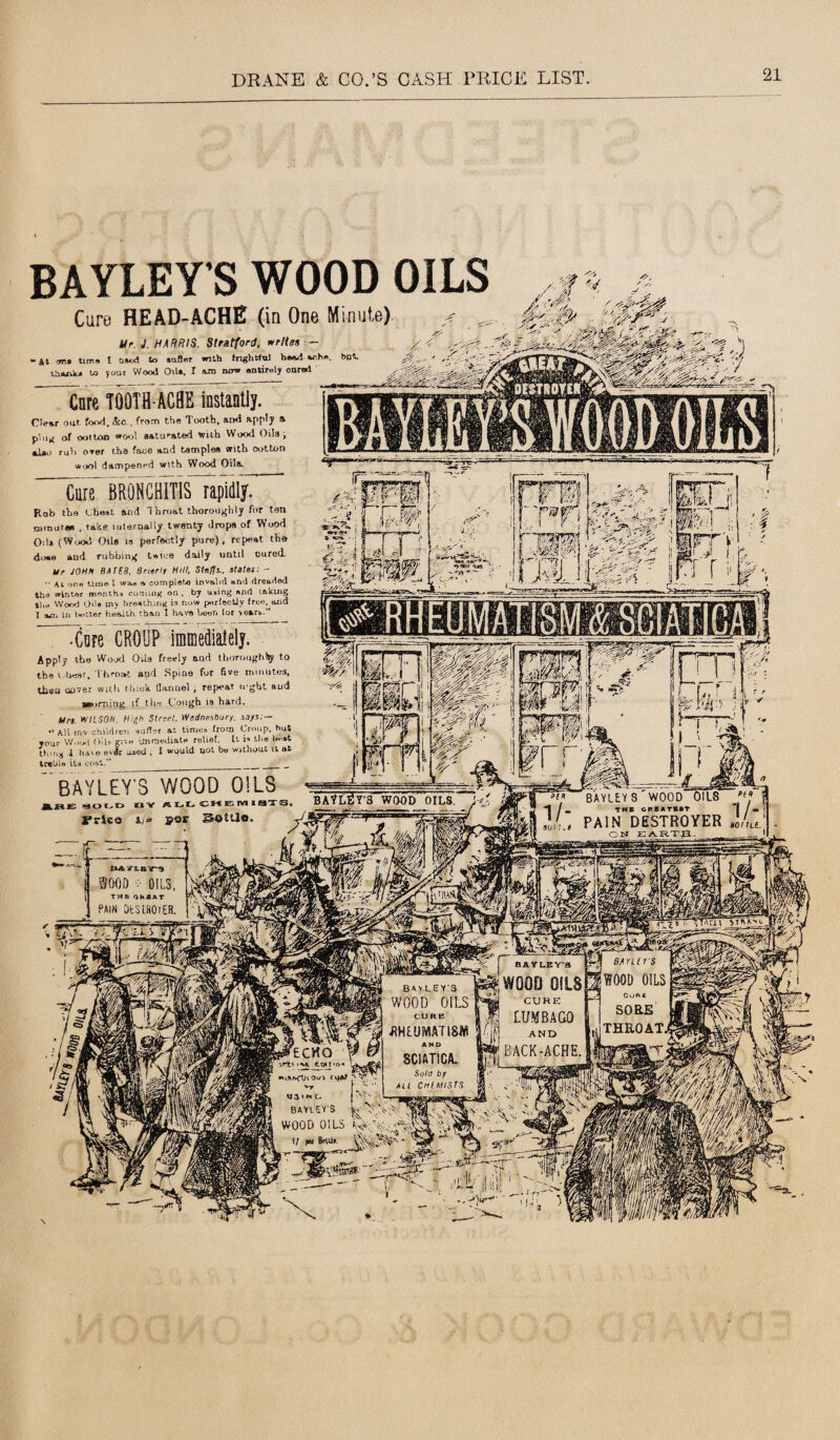 BAYLEY S WOOD OILS Cure HEAD-ACHE (in One Minute) V '■6 ./U Ur. J. HARRIS. Stratford, writes — - At m, time t nsed to snfler with frightful headache tharvlu to your Wood Oil*. I am now entirely oared Core TOOTH ACHE instantly. Clear ouf. food,&c., from the Tooth, ami apply * plug of oolton woo! saturated with Wood Oils; «d*o ruh orer tha face arid taaiplea «itb cotton wool dampened with Wood Oils. Cure” BRONCHITIS rapidly. Rob the Chest and 1 hroat thoroughly for ten annum , take internally twenty drops of Wood Oils (Wood Oils is perfectly pure), repeat the dime and rubbing twice daily until cured. Ur JOHN BATES, Brierlr Hill, Steffi., stales: - • ■ at one time l was a complete invalid and dreaded the winter months coming on . by using and lakuig trie Wood Ods my breathing is now perfectly free, and 1 am in better health than I have been for sears.’* •Care CROUP immedialely. Apply the Wood OUa freely nod thoroughly to the wheat. Throat aud Spine for five minutes, then cover with think tlannel , repeat ri'ght aud scorning if the Cough ia hard. Mrs. WILSON. High Street. Wednesbury. says.— •' all inv children suffer at times from Croup, but your S'/nod Oils give immediate rolief. It is the best thing I have evdr used , I would not be without it at treble its cos:.” _ __ __ ” BAYLEY S WOOD OILS ISOLD BV ALL CHEWIISTJ J*rica i/w Sottlo. BAtLfiY’3 WOOD’ OILS * BAYLEYS'WOOD OILS j m THE GREATEST “j j » | PAIN HRSTROYER ,0/ru -a •—A 1 DAYlltns WOOD OILS, THR GREAT PAIN DtSiHOiER.