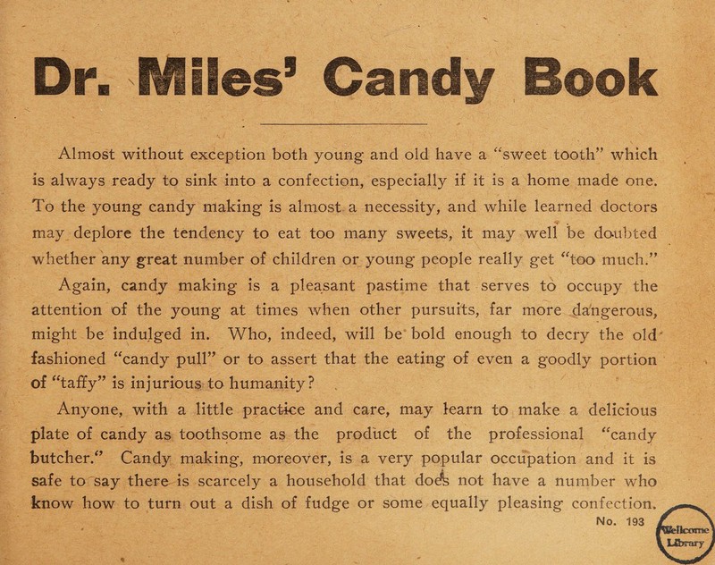 Almost without exception both young and old have a “sweet tooth” which is always ready to sink into a confection, especially if it is a home made one. To the young candy making is almost a necessity, and while learned doctors may deplore the tendency to eat too many sweets, it may well be doubted whether any great number of children or young people really get “too much.” Again, candy making is a pleasant pastime that serves to occupy the attention of the young at times when other pursuits, far more dangerous, might be indulged in. Who, indeed, will be bold enough to decry the old fashioned “candy pull” or to assert that the eating of even a goodly portion of “taffy” is injurious to humanity? Anyone, with a little practice and care, may learn to make a delicious plate of candy as toothsome as the product of the professional “candy butcher.” Candy making, moreover, is a very popular occupation and it is safe to say there is scarcely a household that doefe not have a number who know how to turn out a dish of fudge or some equally pleasing confection. No. 193