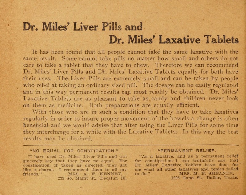 Dr. Miles5' Liver Pills and Dr. Miles* Laxative Tablets It has been found that all people cannot take the same laxative with the same result. Some cannot take pills no matter how small and others do not care to take a tablet that they have to chew. Therefore we can recommend Dr. Miles* Liver Pills and Dr. Miles’ Laxative Tablets equally for both have their uses. The Liver Pills are extremely small and can be taken by people who rebel at taking an ordinary sized pill. The dosage can be easily regulated and in this way permanent results ca^i most readily be obtained. Dr. Miles* Laxative Tablets are as pleasant to take as candy and children never look on them as medicine. Both preparations are equally efficient. With those who are in such a condition that they have to take laxatives regularly in order to insure proper movement of the bowels a change is often beneficial and we would advise that after using the Liver Pills for some time they interchange for a while with the Laxative Tablets. In this way the'best results may be obtained. NO EQUAL FOR CONSTIPATION. I have used Dr. Miles’ Liver Pills and can sincerely ' say that they have no equal. For constipation, if taken as directed, they act like a charm. I recommend them to all my friends. MRS. A. F. KENNEY, 239 So. Maffit St., Decatur, Ill. PERMANENT RELIEF. As a laxative, and as a permanent relief for constipation I can truthfully say that Dr. Miles’ Laxative Tablets have done for me what all other laxatives and tonics failed to do.’’ MRS. M. B. SHEANER, 1208 Gano St., Dallas, Texas.