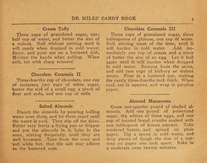 * Cream Taffy Three cups of granulated sugar, one- half cup of water, and butter the size of a walnut. Boil without stirring until it will candy when dropped in cold water; flavor, and pour out on a buttered dish. Moisten the hands when pulling. When cold, cut with sharp scissors. Chocolate Caramels II Three-fourths cup of chocolate, one cup of molasses, two cups of white sugar, butter the sizd of a small egg, a pinch of flour and soda, and one cup of milk. Salted Almonds Blanch the almonds by pouring boiling water over them, and let them stand until the water is cool. Then slip off the skins. Butter very freely a frying pan or dripper and put the almonds in it, bake in the oven, stirring frequently, until they are well browned. Take from the oven and salt while hot, that the salt may adhere to the buttered nuts. Chocolate Caramels III Three cups of granulated sugar, three tablespoons of glucose, one cup of water. Boil, stirring most of the time, until it will harden in cold water. Add im¬ mediately one cup of cream and a piece of butter the size of an egg. Let it boil again until it will harden when dropped in cold water. Remove from the stove, and add two cups of hickory or walnut meats. Pour in a buttered pan, making the candy three-fourths inch thick. When cool, cut in squares, and wrap in parafine paper. Almond Macaroons Grate one-quarter pound of shelled al¬ monds. Add one pound of pulverized sugar, the whites of three eggs, and one cup of toasted bread crumbs soaked with one tablespoon of lemon essence. Take rendered butter, and spread on plain paper. Dip a spoon in. cold water, and drop pieces of dough the size of a nut¬ meg on paper one inch apart. Bake in a moderate oven twenty minutes.