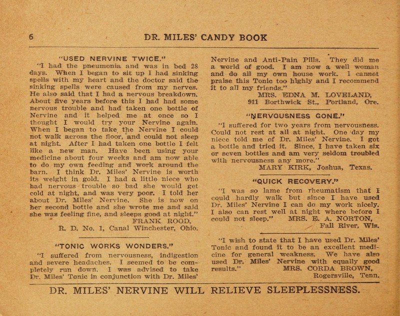 “USED NERVINE TWICE/’ “I had the pneumonia and was in bed 28 days. When I began to sit up I had sinking spells with my heart and the doctor said the sinking spells were caused from my nerves. He also said that I had a nervous breakdown. About five years before this I had had some nervous trouble and had taken one bottle of Nervine and it helped me at once so I thought I would try your Nervine again. When I began to take the Nervine I could not walk across the floor, and could not sleep at night. After I had taken one bottle I felt like a new man. Have been using your medicine about four weeks and am now able to do my own feeding and work around the barn. I think Dr. Miles’ Nervine is worth its weight in gold. I had a little niece who had nervous trouble so bad she would get cold at night, and was very poor. I told her about Dr. Miles’ Nervine. She is now on her second bottle and she wrote me and said she was feeling fine, and sleeps good at night.” FRANK ROOD, R. D. No. 1, Canal Winchester, Ohio. “TONIC WORKS WONDERS/’ “I suffered from nervousness, indigestion and severe headaches. I seemed to be com¬ pletely run down. I was advised to take Dr. Miles’ Tonic in conjunction with Dr. Miles’ Nervine and Anti-Pain Pills. They did me a world of good. I am now a well woman and do all my own house work. I cannot praise this Tonic too highly and I recommend it to all my friends.” MRS. FDNA M. LOVELAND, 911 Borthwick St., Portland, Ore. “NERVOUSNESS GONE.” 'T suffered for two years from nervousness. Could not rest at all at night. One day my niece told me of Dr. Miles’ Nervine. I got a bottle and tried it. Since, I have taken six or seven bottles and am very seldom troubled with nervousness any more.” MARY KIRK, Joshua, Texas. “QUICK RECOVERY.” 'T was so lame from rheumatism that I could hardly walk but since I have used Dr. Miles’ Nervine I can do my work nicely. I also can rest well at night where before I could not sleep.” MRS. E. A. NORTON, Fall River, Wis. “I wish to state that I have used Dr. Miles’ Tonic and found it to be an excellent medi¬ cine for general weakness. We have also used Dr. Miles’ Nervine with equally good results.” MRS. CORD A BROWN, Rogersville, Tenn. DR. MILES’ NERVINE WILL RELIEVE SLEEPLESSNESS