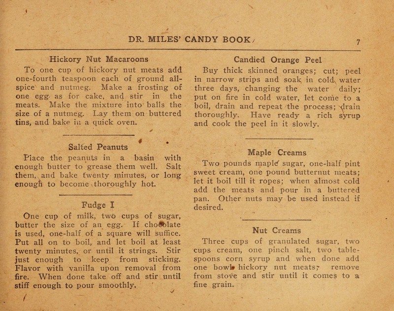 Hickory Nut Macaroons To one cup of hickory nut meats add one-fourth teaspoon each of ground all¬ spice and nutmeg. Make a frosting of one egg- as for cake, and stir in the meats. Make the mixture into balls the size of a nutmeg. Lay them on buttered tins, and bake in a quick oven. Salted Peanuts Place the peanuts in a basin with enough butter to grease them well. Salt them, and bake twenty minutes, or long enough to become thoroughly hot. Fudge I One cup of milk, two cups of sugar, butter the size of an egg. If cho$blate is used, one-half of a square will suffice. Put all on to boil, and let boil at least twenty minutes, or until it strings. Stir just enough to keep from sticking. Flavor with vanilla upon removal from fire. When done take off and stir until stiff enough to pour smoothly. / Candied Orange Peel Buy thick skinned oranges; cut; peel in narrow strips and soak in coldx water three days, changing the water daily; put on fire in cold water, let come to a boil, drain and repeat the process; ^irain thoroughly. Have ready a rich syrup and cook the peel in it slowly. Maple Creams Two pounds maplef sugar, one-half pint sweet cream, one pound butternut meats; let it boil till it ropes; when almost cold add the meats and pour in a buttered pan. Other nuts may be used instead if desired. Nut Creams Three cups of granulated sugar, two cups cream, one pinch salt, two table¬ spoons corn syrup and when done add one bowl# hickory nut meats,' remove from stove and stir until it comes to a fine grain.