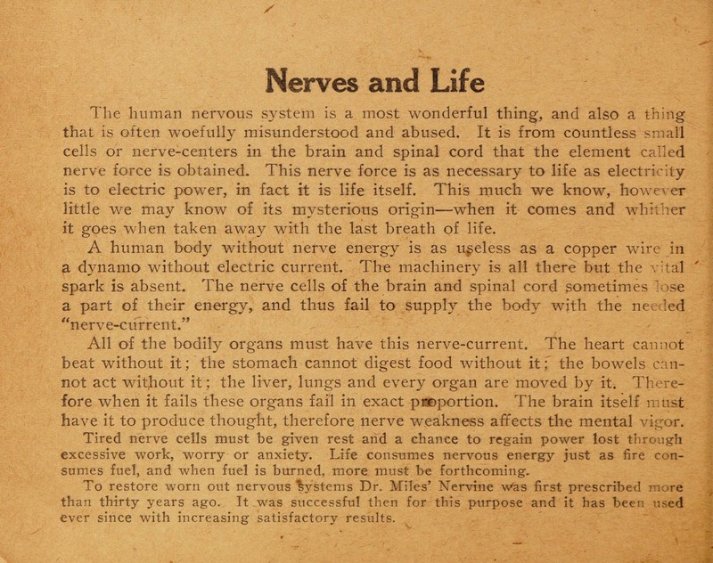 Nerves and Life The human nervous system is a most wonderful thing, and also a thing that is often woefully misunderstood and abused. It is from countless small cells or nerve-centers in the brain and spinal cord that the element called nerve force is obtained. This nerve force is as necessary to life as electricity is to electric power, in fact it is life itself. This much we know, however little we may know of its mysterious origin—when it comes and whither it goes when taken away with the last breath of life. A human body without nerve energy is as useless as a copper wire in a dynamo without electric current. The machinery is all there but the vital spark is absent. The nerve cells of the brain and spinal cord sometimes lose a part of their energy, and thus fail to supply the body with the needed “nerve-current.” Ail of the bodily organs must have this nerve-current. The heart cannot beat without it; the stomach cannot digest food without itthe bowels can¬ not act witjiout it; the liver, lungs and every organ are moved by it. There¬ fore when it fails these organs fail in exact proportion. The brain itself must have it to produce thought, therefore nerve weakness affects the mental vigor. Tired nerve cells must be given rest and a chance to regain power lost through excessive work, worry or anxiety. Life consumes nervous energy just as fire con¬ sumes fuel, and when fuel is burned, more must be forthcoming. To restore worn out nervous bystems Dr. Miles’ Nervine Was first prescribed more than thirty years ago. It was successful then for this purpose and it has been used ever since with increasing satisfactory results.