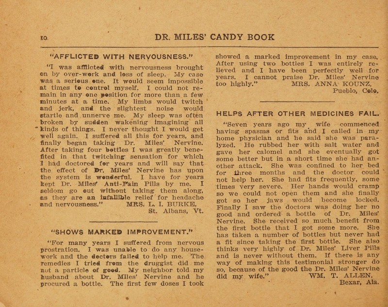 % “AFFLICTED WITH NERVOUSNESS.” “I was afflicted with nervousness brought ©n by over-work and loss of sleep. My case was a serious one. It would seem impossible at times t© control myself. I could not re¬ main in any ©ne position for more than a few minutes at a time. My limbs would twitch and jerk, and the slightest noise would startle and unnerve me. My sleep was often broken by sudden wakening imagining all  kinds of things. I never thought I would get well again. I suffered all this for years, and finally began taking Dr. Miles’ Nervine. After taking four bottles I was greatly bene¬ fited in that twitching sensation for which I had doctored for years and will say that the effect of Dr, Miles’ Nervine has upon the system is wonderful. I have for years kept Dr. Miles* Anti-Fain Pills by me. I seldom go ©ut without taking them along, sis they are an infallible relief for headache and nervousness.” MRS. L. I. BURKE, St. Albans, Vt. “SHOWS MARKED IMPROVEMENT.” “For many years I suffered from nervous prostration. I was unable to do any house¬ work and the doctors failed to help me. The remedies I tried from the druggist did me not a particle of good. My neighbor told my husband about Dr. Miles’ Nervine and he procured a bottle. The first few doses I took showed a marked improvement in my case. After using two bottles I was entirely re¬ lieved and I have been perfectly well for years. I cannot praise Dr. Miles’ Nervine too highly.” MRS. ANNA KOUNZ, Pueblo, Colo. HELPS AFTER OTHER MEDICINES FAIL. “Seven years ago my wife commenced having spasms or fits and I called in my home physician and he said she was para¬ lyzed. He rubbed her with salt water and gave her calomel and she eventually got some better but in a short time she had an¬ other attack. She was confined to her bed for three months and the doctor could not help her. She had fits frequently, some times very severe. Her hands would cramp so we could not open them and she finally got so her jaws would become locked. Finally I saw the doctors was doing her no good and ordered a bottle of Dr. Miles’ Nervine. She received so much benefit from the first bottle that I got some more. She has taken a number of bottles but never had a fit since taking the first bottle. She also thinks very highly of Dr. Miles’ Liver Pills and is never without them. If there is any way of making this testimonial stronger do so, because of the good the Dr. Miles’ Nervine did my wife.” WM. T. ALLEN, Bexar, Ala,