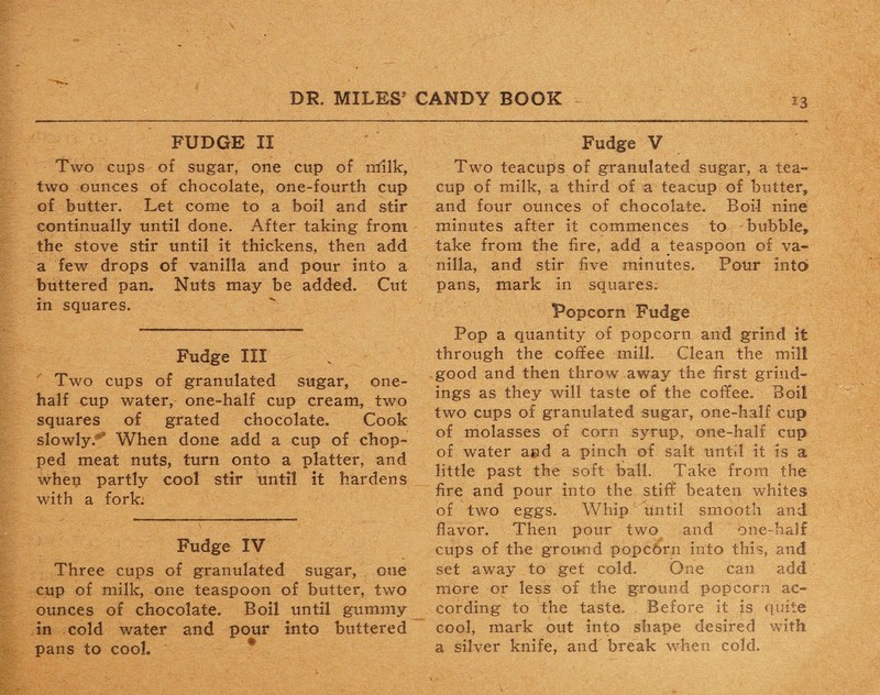 *3 FUDGE II Two cups of sugar, one cup of milk, two ounces of chocolate, one-fourth cup of butter. Let come to a boil and stir continually until done. After taking from the stove stir until it thickens, then add a few drops of vanilla and pour into a buttered pan. Nuts may be added. Cut in squares. Fudge III Two cups of granulated sugar, one- half cup water, one-half cup cream, two squares of grated chocolate. Cook slowly. When done add a cup of chop¬ ped meat nuts, turn onto a platter, and when partly cool stir until it hardens with a fork: Fudge IV Three cups of granulated sugar, one cup of milk, one teaspoon of butter, two ounces of chocolate. Boil until gummy in cold water and pour into buttered pans to cool. Fudge V Two teacups of granulated sugar, a tea¬ cup of milk, a third of a teacup of butter, and four ounces of chocolate. Boil nine minutes after it commences to bubble, take from the fire, add a teaspoon of va¬ nilla, and stir five minutes. Pour into pans, mark in squares. Popcorn Fudge Pop a quantity of popcorn and grind it through the coffee mill. Clean the mill good and then throw away the first grind¬ ings as they will taste of the coffee. Boil two cups of granulated sugar, one-half cup of molasses of corn syrup, one-half cup of water and a pinch of salt until it is a little past the soft ball. Take from the fire and pour into the stiff beaten whites of two eggs. Whip until smooth and flavor. Then pour two and one-half cups of the ground popcbrn into this, and set away to get cold. One can add more or less of the ground popcorn ac¬ cording to the taste, i Before it is quite cool, mark out into shape desired with a silver knife, and break when cold.