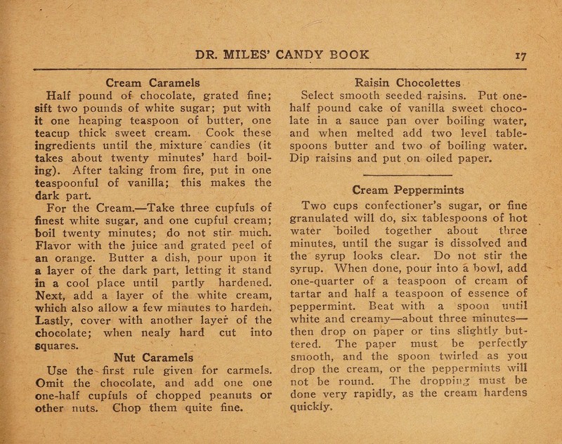 Cream Caramels Half pound of chocolate, grated fine; sift two pounds of white sugar; put with it one heaping teaspoon of butter, one teacup thick sweet cream. Cook these ingredients until the mixture' candies (it takes about twenty minutes’ hard boil¬ ing). After taking from fire, put in one teaspoonful of vanilla; this makes the dark part. For the Cream.—Take three cupfuls of finest white sugar, and one cupful cream; boil twenty minutes; do not stir- much. Flavor with the juice and grated peel of an orange. Butter a dish, pour upon it a layer of the dark part, letting it stand in a cool place until partly hardened. Next, add a layer of the white cream, which also allow a few minutes to harden. Lastly, cover with another layer of the chocolate; when nealy hard cut into squares. Nut Caramels Use the first rule given for carmels. Omit the chocolate, and add one one one-half cupfuls of chopped peanuts or other nuts. Chop them quite fine. Raisin Chocolettes Select smooth seeded raisins. Put one- half pound cake of vanilla sweet choco¬ late in a sauce pan over boiling water, and when melted add two level table¬ spoons butter and two of boiling water. Dip raisins and put on oiled paper. Cream Peppermints Two cups confectioner’s sugar, or fine granulated will do, six tablespoons of hot water boiled together about three minutes, until the sugar is dissolved and the syrup looks clear. Do not stir the syrup. When done, pour into a bowl, add one-quarter of a teaspoon of cream of tartar and half a teaspoon of essence of peppermint. Beat with a spoon until white and creamy—about three minutes—* then drop on paper or tins slightly but¬ tered. The paper must be perfectly smooth, and the spoon twirled as you drop the cream, or the peppermints will not be round. The dropping must be done very rapidly, as the cream hardens quickly.