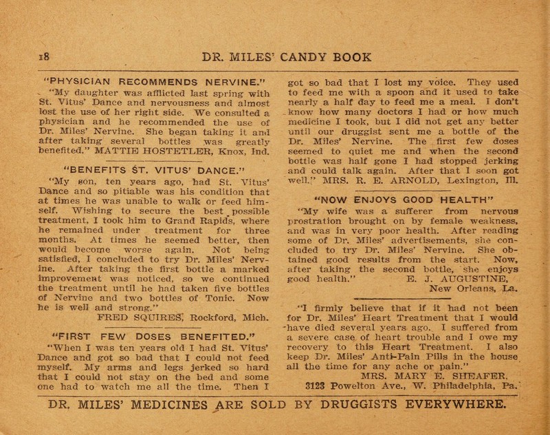 PHYSICIAN RECOMMENDS NERVINE. - “My daughter was afflicted last spring with St. Vitus’ Dance and nervousness and almost lost the use of her right side. We consulted a physician and he recommended the use of Dr. Miles’ Nervine. She began taking it and after taking several bottles was greatlv benefited.’’ MATTIE HOSTETLER, Knox, Ind. BENEFITS ST. VITUS’ DANCE. My son, ten years ago, bad St. Vitus’ Dance and so pitiable was his condition that at times he -was unable to walk or feed him¬ self. Wishing to secure the best __ possible treatment, I took him to Grand Rapids, where he remained under treatment for three months. At times he seemed better, then would become worse again. Not being satisfied, I concluded to try Dr. Miles’ Nerv¬ ine. After taking the first bottle a marked improvement was noticed, so we continued the treatment until he had taken five bottles of Nervine and two bottles of Tonic. Now he is well and strong.’’ FRED SQUIRES; Rockford, Mich. FIRST FEW DOSES BENEFITED. When I was ten years old I had St. Vitus’ Dance and got so bad that I could not feed myself. My arms and legs jerked so hard that I could not stay on the bed and some one had to watch me all the time. Then I got so bad that I lost my voice. They used to feed me with a spoon and it used to take nearly a half day to feed me a meal. I don’t ..know how many doctors I had or how much medicine I took, but I did not get any better until our druggist sent me a bottle of the Dr. Miles’ Nervine. The first few doses seemed to quiet me and when the second bottle -was half gone I had stopped jerking and could talk again. After that I soon got well.” MRS. R. E. ARNOLD, Lexington, HI. NOW ENJOYS GOOD HEALTH My wife was a sufferer from nervous prostration brought on by female weakness, and was in very poor health. After reading some of Dr. Miles’ advertisements, she con¬ cluded to try Dr. Miles’ Nervine. She ob¬ tained good results from the start. Now, after taking the second bottle, she enjoys good health.” E. J. AUGUSTINE, New Orleans, La. “I firmly believe that if it had not been for Dr. Miles’ Heart Treatment that I wmuld have died several years ago. I suffered from a severe case of heart trouble and I owe my recovery to this Heart Treatment. I also keep Dr. Miles’ Ant>-Fain Pills in the house all the time for any ache or pain.” MRS. MARY E. SHEAFER, 3123 Powelton Ave., W. Philadelphia, Pa.' DR. MILES’ MEDICINES ARE SOLD BY DRUGGISTS EVERYWHERE.