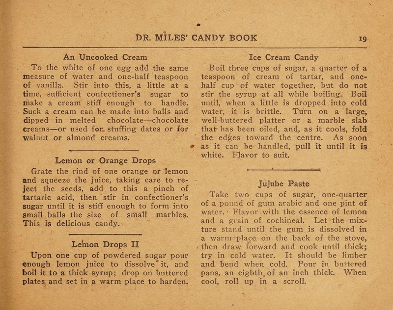 An Uncooked Cream To the white of one egg add the same measure of water and one-half teaspoon of vanilla. Stir into this, a little at a time, sufficient confectioner’s sugar to make a cream stiff enough to handle. Such a cream can be made into balls and dipped in melted chocolate—chocolate creams—or used for stuffing dates or for walnut or almond creams. Lemon or Orange Drops Grate the rind of one orange or lemon Sand squeeze the juice, taking care to re¬ ject the seeds, add to this a pinch of tartaric acid, then stir in confectioner’s sugar until it is stiff enough to form into small balls the size of small marbles. This is delicious candy, v Lemon Drops II Upon one cup of powdered sugar pour enough lemon juice to dissolve* it, and boil it to a thick syrup; drop on buttered plates and set in a warm place to harden. Ice Cream Candy Boil three cups of sugar, a quarter of a teaspoon of cream of tartar, and one- half cup of water together, but do not stir the syrup at all while boiling. Boil until, when a little is dropped into cold water, it is brittle. Turn on a large, well-buttered platter or a marble slab that- has been oiled, and, as it cools, fold the edges toward the centre. As soon as it can be handled, pull it until it is white, flavor to suit. Jujube Paste Take two cups of sugar, one-quarter of a pound of gum arabic and one pint of water. • Flavor with the essence of lemon and a grain of cochineal. Let the mix¬ ture stand until the gum is dissolved in a warm place on the back of the stove, then draw forward and cook until thick; try in cold water. It should be limber and bend when cold. Pour in buttered pans, an eighth^ of an inch thick. When cool, roll up in a scroll.