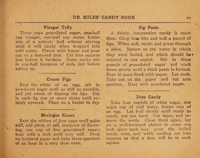 Vinegar Taffy Three cups granulated sugar, onechalf cup vinegar, one-half cup water, butter size of a. walnut; boil without stirring until it will candy when dropped into cold water. Flavor with lemon and pour out on a buttered dish. Cut into squares just before it hardens. Some cooks stir in one-half teaspoon of soda just before taking up. „ Cream Figs Beat the white of an egg, stir in powdered sugar until as stiff as possible, and yet admit of dipping the figs. Dip in each fig one or more times until en¬ tirely cpvered. Place on a heater to dry. Meringue Kisses Beat the whites of^four eggs until quite stiff, add pincjh of salt, teaspoon of flavor¬ ing, one cup of fine granulated sugar; beat with a fork until very stiff. Drop on buttered paper and bake three-quarters of an hour in a very slow oven. Fig Paste A dainty, inexpensive candy is made thus: Chop inte> bits and boil a pound of figs. When soft, strain and press through a sieve. Return to the water in which they were boiled, and which should be» reduced to one cupful. Stir in three pounds of granulated sugar and cook down slowly until a thick paste is formed. Pour in pans lined with paper. Let cook. Take out on the paper and cut into sections. Dust with powdered sugar. Date Candy Take four cupfuls of white sugar, one scant cup of cold water, butter size of an egg. Let boil slowly until ready to candy, not too hard. Cut dates, and re- move the seeds. Close them again, lay on a well-buttered platter in rows one inch apart each way, pour the boiled candy over, and while cooling cut into squares so that a date will be in each square.