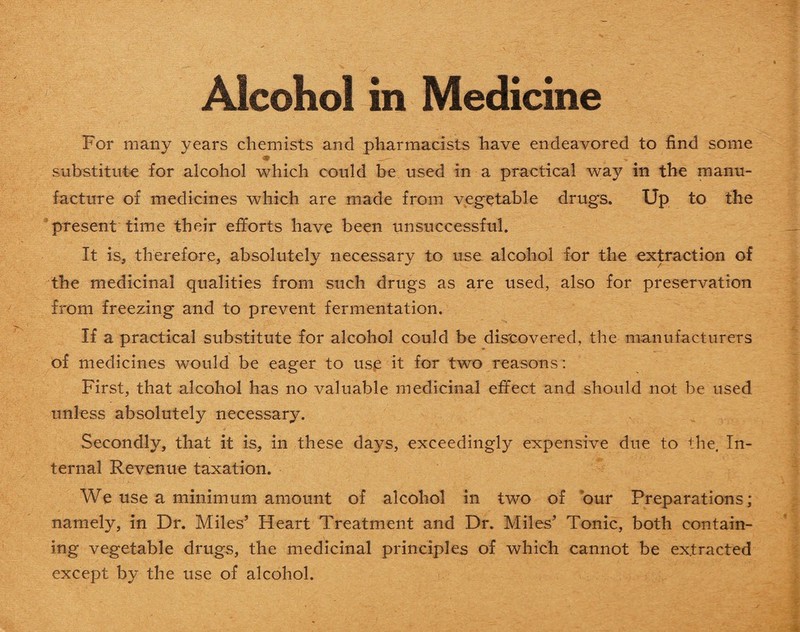 For many years chemists and pharmacists have endeavored to find some substitute for alcohol which could be used in a practical way in the manu¬ facture of medicines which are made from vegetable drugs. Up to the present time their efforts have been unsuccessful. It is, therefore, absolutely necessary to use alcohol for the extraction of the medicinal qualities from such drugs as are used, also for preservation from freezing and to prevent fermentation. If a practical substitute for alcohol could be discovered, the manufacturers of medicines would be eager to use it for two reasons: First, that alcohol has no valuable medicinal effect and should not be used unless absolutely necessary. Secondly, that it is, in these days, exceedingly expensive due to the. In¬ ternal Revenue taxation. We use a minimum amount of alcohol in two of our Preparations; namely, in Dr. Miles’ Heart Treatment and Dr. Miles’ Tonic, both contain¬ ing vegetable drugs, the medicinal principles of which cannot be extracted except by the use of alcohol.