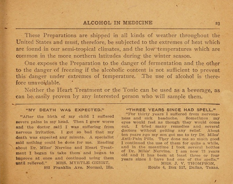 These Preparations are shipped in all kinds of weather throughout the United States and must, therefore, be subjected to the extremes of heat which are found in our semi-tropical climates, and the low temperatures which are common in the more northern latitudes during the winter season. One.exposes the Preparation to the danger of fermentation and the other •( ' to the danger of freezing if the alcoholic content is not sufficient to prevent this danger under extremes of temperature. The use of alcohol is there¬ fore unavoidable. Neither the Heart Treatment or the Tonic can be used as a beverage, as can bet easily proven by any interested person who will sample them. “MY DEATH WAS EXPECTED.” “After the birth of my child I suffered severe pains in my head. Then I grew worse and the doctor said I was suffering from nervous irritation. I got so bad that my death was expected any minute. A specialist said nothing could be done for me. Reading about Dr. Miles’ Nervine and Heart Treat¬ ment I began to take them and began to improve at once and continued using them Until relieved.” MRS. MYRTLE GEHRT, 803 Franklin Ave. Normal, Ills. “THREE YEARS SINCE HAD SPELL.” “For thirty years I suffered from nervous¬ ness and sick headache. Sometimes my eyes would feel as though they would come out. I tried many remedies and several doctors without getting any relief. About ten years ago my son got me to try Dr. Miles’ Anti-Pain Pills. They done me so much good I continued the use of them for quite a while, and in the meantime I took several bottles of Dr. Miles’ Nervine. I am now 73 years old and it has beefi at least three or four years since I have had one of the spells.” MRS. J. V. THOMPSON, Route 4, Box 517, Dallas, Texas.