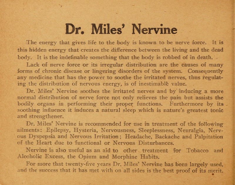 Dr. Miles’ Nervine fThe energy that gives life to the body is known to be nerve force. It is this hidden energy that creates the difference between the living and the dead body. It is the indefinable something that the body is robbed of in death. Lack of nerve force or its irregular distribution are the causes of many forms of chronic disease or lingering disorders of the system. Consequently any medicine that has the power to soothe the irritated nerves, thus regulat¬ ing the distribution of nervous energy, is of inestimable value. Dr. Miles’ Nervine soothes the irritated nerves and by* inducing a more normal distribution of nerve force not only relieves the pain but assists the bodily organs in performing their proper functions. Furthermore by its soothing influence it induces a natural sleep which is nature’s greatest tonic and strengthener. Dr. Miles’ Nervine is recommended for use in treatment of the following ailments: Epilepsy, Hysteria, Nervousness, Sleeplessness, Neuralgia, Nerv¬ ous Dyspepsia and Nervous Irritation; Headache, Backache and Palpitation of the Heart due to functional or Nervous Disturbances. Nervine is also useful as an aid to other treatment for Tobacco and Alcoholic Excess, the Opium and Morphine Habits. For more that twenty-five years Dr. Miles’ Nervine has been largely used, and the success that it has met with on all sides is the best proof of its merit.