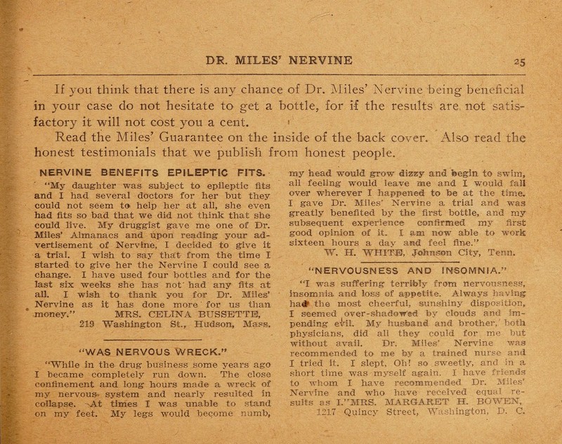 If you think that there is any chance of Dr. Miles’ Nervine being beneficial in your case do not hesitate to get a bottle, for if the results are not satis¬ factory it will not cost you a cent. ' Read the Miles’ Guarantee on the inside of the back cover. Also read the honest testimonials that we publish from honest people. NERVINE BENEFITS EPILEPTIC FITS. “My daughter was subject to epileptic fits and I had several doctors for her but they could not seem to help her at all, she even had fits so bad that we did not think that she could live. My druggist gave me one of Dr. Miles’ Almanacs and upon reading your ad¬ vertisement of Nervine, I decided to give it a trial. I wish to say that- from the time I started to give her the Nervine I could see a change. I have used four bottles and for the last six weeks she has not' had any fits at all. I wish to thank you for Dr. Miles’ Nervine as it has done more' for us than money.” MRS. CEDINA BUSSETTE, 219 Washington St., Hudson, Mass. WAS NERVOUS WRECK.” “While in the drug business some years ago I became completely run down. The close confinement and long hours made a wreck of my nervous- system and nearly resulted in collapse. -At times I was unable to stand on my feet. My legs would become numb, my head would grow dizzy and begin to swim, all feeling would leave me and I would fall over wherever I happened to be at the time. I gave Dr. Miles’ Nervine a trial and was greatly benefited by the first bottle, and my subsequent experience confirmed my first good opinion of it. I am now able to work sixteen hours a dav and feel fine.” W. H. WHITE, Johnson City, Tenn. “NERVOUSNESS AND INSOMNIA.” “I was suffering terribly from nervousness, insomnia and loss of appetite. Always having ha# the most cheerful, sunshiny disposition, I seemed over-shadowed by clouds and im¬ pending evil. My husband and brother, both physicians, did all they could for me but without avail. Dr. Miles’ Nervine was recommended to me by a trained nurse and I tried it. I slept, Oh! so sweetly, and in a short time was myself again. I have friends to whom I have recommended Dr. Miles’ Nervine and who have received equal re¬ sults as I.”MRS. MARGARET H. BOWEN, 1217 Quincy Street, Washington, D. O.