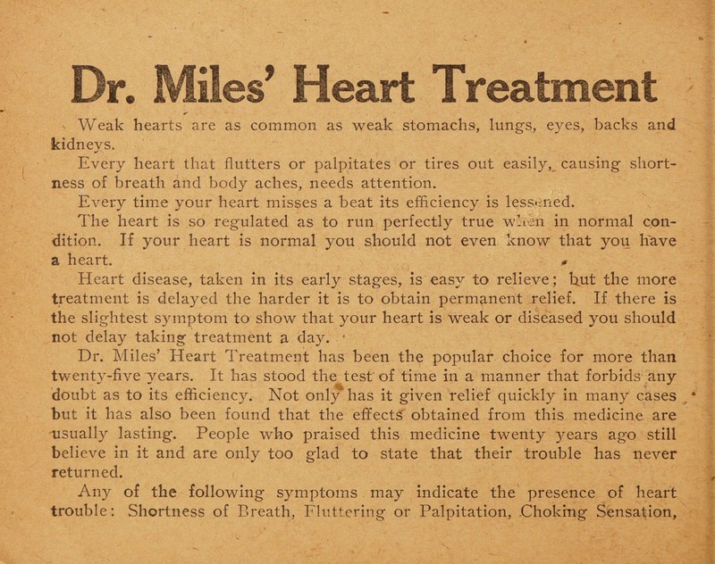 Dr. Miles’ Heart Treatment Weak hearts are as common as weak stomachs, lungs, eyes, backs and kidnevs. Every heart that flutters or palpitates or tires out easily, causing short¬ ness of breath and body aches, needs attention. Every time your heart misses a beat its efficiency is lessened. The heart is so regulated as to run perfectly true when in normal con¬ dition. If your heart is normal you should not even know that you have a heart. # Heart disease, taken in its early stages, is easy to relieve; hut the more treatment is delayed the harder it is to obtain permanent relief. If there is the slightest symptom to show that your heart is weak or diseased you should not delay taking treatment a da}^ • Dr. Miles’ Heart Treatment has been the popular choice for more than twenty-five years. It has stood the test of time in a manner that forbids any doubt as to its efficiency. Not only has it given relief quickly in many cases but it has also been found that the effects obtained from this medicine are usually lasting. People who praised this medicine twenty )^ears ago still believe in it and are only too glad to state that their trouble has never returned. Any of the following symptoms may indicate the presence of heart trouble: Shortness of Breath, Fluttering or Palpitation, -Choking Sensation,