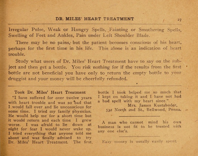 Irregular Pulse, Weak or Hungry Spells, Fainting or Smothering Spells, Swelling of Feet and Ankles, Pain under Left Shoulder Blade. There may be no pains,'* but the patient becomes conscious of his heart, perhaps for the first time in his life. This alone is an indication of heart trouble. Study what users of Dr. Miles’ Heart Treatment have to say on the sub¬ ject and then get a bottle. You risk nothing for if the results from the first bottle are not beneficial you have only to return the empty bottle to your druggist and your money will be cheerfully refunded. Took Dr. Miles’ Heart Treatment “I have suffered for over twelve years with heart trouble and was so Tad that I would fall over and He unconscious for some time. I tried my family physician. He would help me for a short time but it would return and each time I grew worse. I was afraid to lie down at night for fear I would never wake up. I tried everything that anyone told me about and was finally advised to try Dr. Miles’ Heart Treatment. The first bottle I took helped me so much that I kept on taking it and I have not had a bad spell with my heart since.” Mrs. James Kustabuder, 532 North 2nd St., Belhvood, Pehn a. A man who cannot mind his own business is not fit to be trusted with any one else’s. Easy money is usually easily spent.