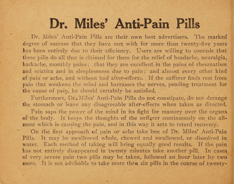 Dr. Miles’ Anti-Pain Pills Dr. Miles' Anti-Pain Pills are their own best advertisers. The marked degree of success that they have met with for more than twenty-five years has been entirely due to their efficiency. Users are willing to concede that these pills do all that is claimed for them for the relief of headache, neuralgia, backache, monthly pains; that they are excellent in the pains of rheumatism and sciatica and in sleeplessness due to pain; and almost every other kind of pain or ache, and without bad after-effects. If the sufferer finds rest from pain that weakens the mind and harrasses the nerves, pending treatment for the cause of pain, he should certainly be satisfied. Furthermore, Dr.. Miles’ Anti-Pain Pills do not constipate, do not derange the stomach or leave any disagreeable after-effects when taken as directed. Pain saps the power of the mind in its fight for mastery over the organs of the body. It keeps the thoughts of the sufferer continuously on the ail¬ ment which is causing the pain, and in this way it acts to retard recovery. On the first approach of pain or ache take one of Dr. Miles’ Anti-Pain Pills. It may be swallowed whole, chewed and swallowed, or dissolved in water. Each method of taking will bring equally good results. If the pain lias not entirely disappeared in twenty minutes take another pill. In cases of very severe pain two pills may be taken, followed an hour later by two more. It is not advisable to take more th?« six pills in the course of twenty-