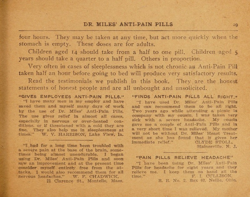 four hours. They may be taken at any time, but act more quickly when the stomach is empty. These doses are for adults. Children aged 14 should take from a half to one pill. Children aged 3 years should take a quarter to a half pill. Others in proportion. Very often in cases of sleeplessness which is not chronic ao Anti-Pain Pill taken half an hour before going to bed will produce very satisfactory results. Read the testimonials we publish in this book. They tare the honest statements of honest people and are all unbought and unsolicited. “GIVES EMPLOYEES ANTI-PAIN PILLS. “I have many men in my employ and have saved them and myself many days of work by the use of Dr. Miles’ Anti-Pain. Pills. The use gives relief in almost all cases, especially in nervous or over-heated con¬ ditions, or if threatened with a cold they are fine. They also help me in sleeplessness at times.” W. V. HARRISON, Lake View, la. “I had for a long time been troubled with a severe pain at the base of the brain, some¬ times being almost unendurable. I began using Dr. Miles’ Anti-Pain Fills and soon saw an improvement and at the present time consider myself entirely free from the at¬ tacks. I would also recommend them for all nervous headaches.” W. F. CHADWICK, 21 Clarence St.., Montello, Mass. “FINDS ANTI-PAIN PILLS ALL RIGHT “I have used Dr. Miles’ Anti-Pain Pills and can recommend them to be all right. Two years ago while attending a picnic la company with my cousin, I was taken very sick with a severe headache. My cousin gave me a couple of Anti-Pain Pills and in a very short time I was relieved. My mother will not be without Dr. Miles’ Heart Treat¬ ment as she has found that it gives her immediate relief.” CLYDE STOLL, Ha-inesville, N. J. “PAIN PILLS RELIEVE HEADACHE “I have been using Dr. Miles’ Anti-Pain Pills for headache for eight years and they relieve me. I keep them on hand all tha time.” F. I. CULLTSON, R. R. No. 2, Box 63, Nellie, Ohio.