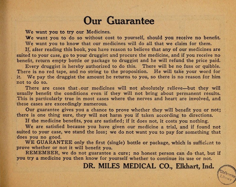 Our Guarantee We want you to try our Medicines. We want you to do so without cost to yourself, should you receive no benefit. We want you to know that our medicines will do all that we claim for them. If, after reading this book, you have reason to believe that any of our medicines are suited to your case, go to your druggist and procure the medicine, and if you receive no benefit, return empty bottle or package to druggist and he will refund the price paid. Every druggist is hereby authorized to do this. There will be no fuss or quibble. There is no red tape, and no string to the proposition. He will take your word for it. We pay the druggist the amount he returns to you, so there is no reason for him not to do so. There are cases that our medicines will not absolutely relieve—-but they will usually benefit the conditions even if they will not bring about permanent results. This is particularly true in most cases where the nerves and heart are involved, and these cases are exceedingly numerous. Our guarantee gives you a chance to prove whether they will benefit you or not; there is one thing sure, they will not harm you if taken according to directions. If the medicine benefits, you are satisfied; if it does not, it costs you nothing. We are satisfied because you have given our medicine a trial, and if found not suited to your case, we stand the loss; we do not want you to pay for something that does you no good. WE GUARANTEE only the first (single) bottle or package, which is sufficient to prove whether or not it will benefit you. REMEMBER, we do not guarantee a cure; no honest person can do that, but if you try a medicine you then know for yourself whether to continue its use or not. DR. MILES MEDICAL CO., Elkhart, Ind. ,