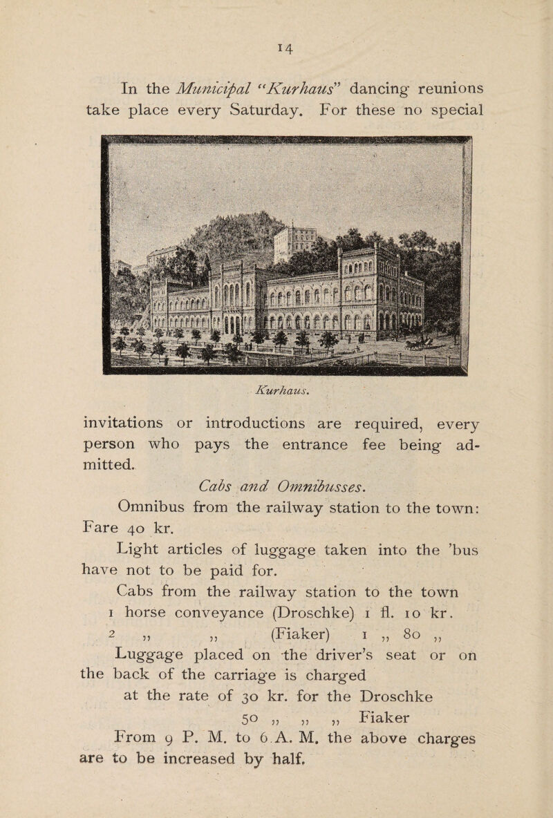In the Municipal “Kurkaus” dancing reunions take place every Saturday. For these no special Kurhaus. invitations or introductions are required, every person who pays the entrance fee being ad¬ mitted. Cabs and Omnibusses. Omnibus from the railway station to the town: Fare 40 kr. Light articles of luggage taken into the ’bus have not to be paid for. Cabs from the railway station to the town 1 horse conveyance (Droschke) 1 fL 10 kr. 2 ,, ,, (Fiaker) 1 ,, 80 ,, Luggage placed on the driver’s seat or on the back of the carriage is charged at the rate of 30 kr. for the Droschke 5° 55 j) Fiaker From 9 P. M. to 6. A. M, the above charges are to be increased by half.