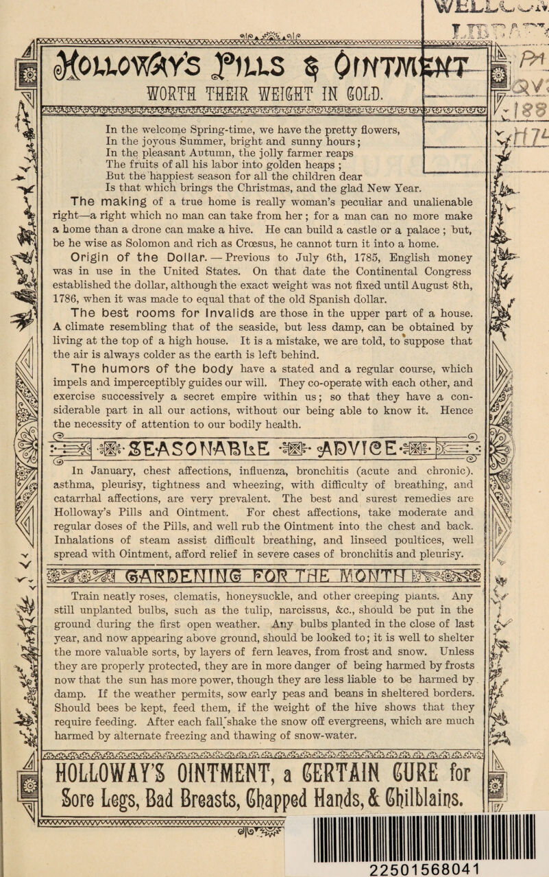 ^A.^\\AAAAA/ySAJvvV\\A\*^yvv\A\^VV\Avvv\AAA^\/v\^yvv^^vv'^^ l&*£kgPt°yis-'W <£?{&& l°?\ yTsJyss ^<°7^ V v'v ^oixowfrtfs Pats $ Owtmskt WORTH THEIR WEIGHT IK GOLD. w &L*L*^L; -wfiV. jp In the welcome Spring-time, we have the pretty flowers, In the joyous Summer, bright and sunny hours; In the pleasant Autumn, the jolly farmer reaps The fruits of all his labor into golden heaps ; But the happiest season for all the children dear Is that which brings the Christmas, and the glad New Year. The making of a true home is really woman’s peculiar and unalienable right—a right which no man can take from her ; for a man can no more make a home than a drone can make a hive. He can build a castle or a palace ; but, be he wise as Solomon and rich as Croesus, he cannot turn it into a home. Origin Of the Dollar.—Previous to July 6th, 1785, English money was in use in the United States. On that date the Continental Congress established the dollar, although the exact weight was not fixed until August 8th, 1786, when it was made to equal that of the old Spanish dollar. The best rooms for Invalids are those in the upper part of a house. A climate resembling that of the seaside, but less damp, can be obtained by living at the top of a high house. It is a mistake, we are told, to suppose that the air is always colder as the earth is left behind. The humors Of the body have a stated and a regular course, which impels and imperceptibly guides our will. They co-operate with each other, and exercise successively a secret empire within us; so that they have a con¬ siderable part in all our actions, without our being able to know it. Hence the necessity of attention to our bodily health. & ~($r •tlHh* SE-ASOWVBkE In January, chest affections, influenza, bronchitis (acute and chronic), asthma, pleurisy, tightness and wheezing, with difficulty of breathing, and catarrhal affections, are very prevalent. The best and surest remedies are Holloway’s Pills and Ointment. For chest affections, take moderate and regular doses of the Pills, and well rub the Ointment into the chest and back. Inhalations of steam assist difficult breathing, and linseed poultices, well spread with Ointment, afford relief in severe cases of bronchitis and pleurisy. Train neatly roses, clematis, honeysuckle, and other creeping plants. Any still unplanted bulbs, such as the tulip, narcissus, &c., should be put in the ground during the first open weather. Any bulbs planted in the close of last year, and now appearing above ground, should be looked to; it is well to shelter the more valuable sorts, by layers of fern leaves, from frost and snow. Unless they are properly protected, they are in more danger of being harmed by frosts now that the sun has more power, though they are less liable to be harmed by damp. If the weather permits, sow early peas and beans in sheltered borders. Should bees be kept, feed them, if the weight of the hive shows that they require feeding. After each fall'shake the snow off evergreens, which are much harmed by alternate freezing and thawing of snow-water. v iVs'1 HOLLOWAY S OINTMENT, a CERTAIN 60RE for Sore Legs, Gad Breasts, Snapped Hands, & Chilblains. VVWWVWVWV\AVMAAV-.^aaw/oVvVVVv\AWV/WvVWvVAV 22501568041