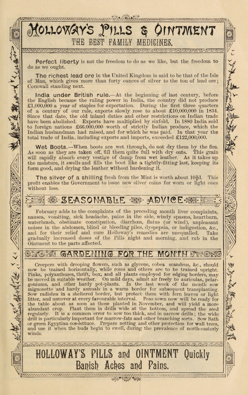 :VVVNAAAA<VvVNA/vVVNAVV\AAAA ^ V\A/v%^aA^vVvVW>^vvVva^a/^^ ^OiAO^Y’S .flLLS S OrWTMEMT THE BEST FAMILY MEDME& (V A Perfect liberty is not the freedom to do as we like, but the freedom to do as we ought. The richest lead ore in the United Kingdom is said to be that of the Isle of Man, which gives more than forty ounces of silver to the ton of lead ore; Cornwall standing next. India under British rule.—At the beginning of last century, before the English became the ruling power in India, the country did not produce £1,000,000 a year of staples for exportation. During the first three quarters of a century of our rule, exports slowly rose to about £10,000,000 in 1834. Since that date, the old inland duties and other restrictions on Indian trade have been abolished. Exports have multiplied by sixfold. In 1880 India sold to foreign nations £66,000,000 worth of strictly Indian produce, which the Indian husbandman had raised, and for which he was paid. In that year the total trade of India, including exports and imports, exceeded £122,000,000. Wet Boots.—When boots are wet through, do not dry them by the fire. As soon as they are taken off, fill them quite full with dry oats. This grain will rapidly absorb every vestige of damp from wet leather. As it takes up the moisture, it swells and fills the boot like a tightly-fitting last, keeping its form good, and drying the leather without hardening it. The silver Of a shilling fresh from the Mint is worth about 10fd. This profit enables the Government to issue new silver coins for worn or light ones without loss. ®£EASONABUE -»• sADVT(2E-fi ---- 111 m ±L 7eT February adds to the complaints of the preceding month liver complaints, nausea, vomiting, sick headache, pains in the side, windy spasms, heartburn, waterbrash, obstinate constipation, diarrhoea, flatus (or wind), unpleasant noises in the abdomen, blind or bleeding piles, dyspepsia, or indigestion, &c., and for their relief and cure Holloway’s remedies are unequalled. Take gradually increased doses of the Pills night and morning, and rub in the Ointment to the parts affected. SAKE)- m v- V“ Creepers with drooping flowers, such as glycene, cobea scandeus, &c., should now be trained horizontally, while roses and others are to be trained upright. Pinks, polyanthuses, thrift, box, and all plants employed for edging borders, may be moved in suitable weather. On mild days, admit air freely to auriculas, pelar¬ goniums, and other hardy pot-plants. In the last week of the month sow mignonette and hardy annuals in a warm border for subsequent transplanting. Sow radishes in a sheltered border, but protect them with fern leaves or light litter, and uncover at every favourable interval. Peas sown now will be ready for the table about as soon as those planted in November, and will yield a more abundant crop. Plant them in drills wide at the bottom, and spread the seed regularly. It is a common error to sow too thick, and in narrow drills ; the wide drill is particularly important for marrow-fats and other branching sorts. Sow Bath or green Egyptian cos-lettuce. Prepare netting and other protection for wall trees, and use it when the buds begin to swell, during the prevalence of north-easterly winds. HOLLOWAY’S FILLS and OINTMENT Quickly Banish Ackss and Pains. VVVVAAAAV^7^AAAAAA/\AAAAA^\AAAAA^A^A/\AAAA/W^AA/WWVVWWVVWW VV\AAAAAAaAAAAAAAAA/WWWVV\AAA/VV/v/\AA/\A/WVVN Mb' Ik