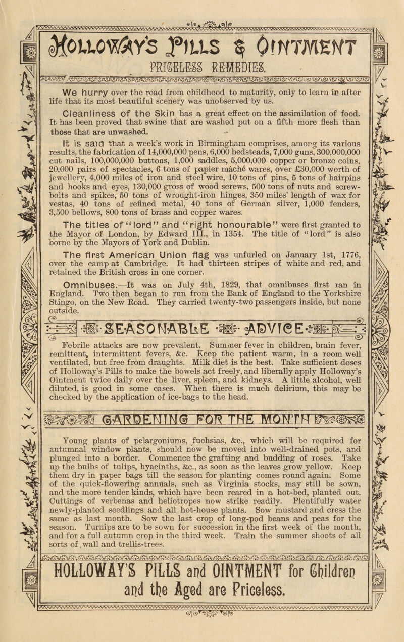 A Moiioyfry's ,fiu.s $■ Ointment PRICELESS REMEDIES, 'JiZAjJlVr?A^j’i ^S-f'lSri ‘tS* We hurry over the road from childhood to maturity, only to learn in after life that its most beautiful scenery was unobserved by us. Cleanliness Of the Skin has a great effect on the assimilation of food. It has been proved that swine that are washed put on a fifth more flesh than those that are unwashed. It IS said that a week’s work in Birmingham comprises, among its various results, the fabrication of 14,000,000 pens, 6,000 bedsteads, 7,000 guns, 300,000,000 cut nails, 100,000,000 buttons, 1,000 saddles, 5,000,000 copper or bronze coins, 20,000 pairs of spectacles, 6 tons of papier mache wares, over £30,000 worth of jewellery, 4,000 miles of iron and steel wire, 10 tons of pins, 5 tons of hairpins and hooks and eyes, 130,000 gross of wood screws, 500 tons of nuts and screw- bolts and spikes, 50 tons of wrought-iron hinges, 350 miles’ length of wax for vestas, 40 tons of refined metal, 40 tons of German silver, 1,000 fenders, 3,500 bellows, 800 tons of brass and copper wares. The titles of “lord” and “right honourable” were first granted to the Mayor of London, by Edward III., in 1354. The title of “lord” is also borne by the Mayors of York and Dublin. ) The first American Union flag was unfurled on January 1st, 1776, over the camp at Cambridge. It had thirteen stripes of white and red, and retained the British cross in one corner. Omnibuses.—It was on July 4th, 1829, that omnibuses first ran in England. Two then began to run from the Bank of England to the Yorkshire Stingo, on the New Road. They carried twenty-two passengers inside, but none outside. A SEASONABLE **• ADVISE Ca)- Febrile attacks are now prevalent. Summer fever in children, brain fever, remittent, intermittent fevers, &c. Keep the patient warm, in a room well ventilated, but free from draughts. Milk diet is the best. Take sufficient doses of Holloway’s Pills to make the bowels act freely, and liberally apply Holloway’s Ointment twice daily over the liver, spleen, and kidneys. A little alcohol, well diluted, is good in some cases. When there is much delirium, this may be checked by the application of ice-bags to the head. (5AEBE MONTH Young plants of pelargoniums, fuchsias, &c., which will be required for autumnal window plants, should now be moved into well-drained pots, and plunged into a border. Commence the grafting and budding of roses. Take up the bulbs of tulips, hyacinths, &c., as soon as the leaves grow yellow. Keep them dry in paper bags till the season for planting comes round again. Some of the quick-flowering annuals, such as Virginia stocks, may still be sown, and the more tender kinds, which have been reared in a hot-bed, planted out. Cuttings of verbenas and heliotropes now strike readily. Plentifully water newly-planted seedlings and all hot-house plants. Sow mustard and cress the same as last month. Sow the last crop of long-pod beans and peas for the season. Turnips are to be sown for succession in the first week of the month, and for a full autumn crop in the third week. Train the summer shoots of all sorts of, wall and trellis-trees. HOLLOWAY’S PILLS and OINTMENT for Shildren and the Aged are Priceless. \AaA/vVVV\AA/\/x/\ AA/VNAAA/^AAyVVv/v/vAAAAA/NA/VAA^ /VWv a/ w vv\/v\A/yV\ . T<^|ie '
