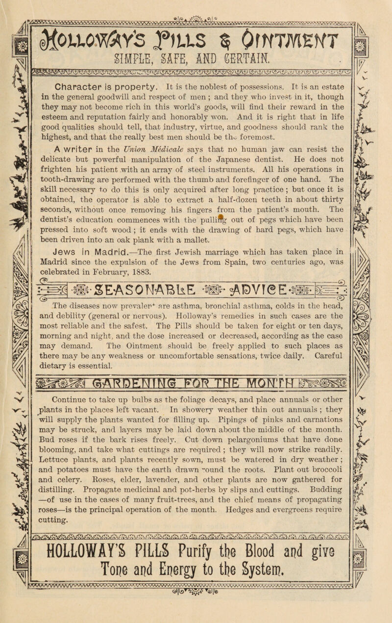 diOUOy&Y'S flits 5 OWTMEWT SIMPLE, SAFE, AND CERTAIN. Character is property. It is the noblest of possessions. It is an estate in the general goodwill and respect of men ; and they who invest in it, though they may not become rich in this world’s goods, will find their reward in the esteem and reputation fairly and honorably won. And it is right that in life good qualities should tell, that industry, virtue, and goodness should rank the highest, and that the really best men should be tho foremost. A writer in the Union Medicale says that no human jaw can resist the delicate but powerful manipulation of the Japanese dentist. He does not frighten his patient with an array of steel instruments. All his operations in tooth-drawing are performed with the thumb and forefinger of one hand. The skill necessary to do this is only acquired after long practice ; but once it is obtained, the operator is able to extract a half-dozen teeth in about thirty seconds, without once removing his fingers from the patient’s mouth. The dentist’s education commences with the pulliJ% out of pegs which have been pressed into soft wood ; it ends with the drawing of hard pegs, which have been driven into an oak plank with a mallet. Jews in Madrid.—The first Jewish marriage which has taken place in Madrid since the expulsion of the Jews from Spain, two centuries ago, was celebrated in February, 1883. - -j _^ ~ _—rrr;-—- ~ —_z=x==SL g-®-SEASONABLE p MDVTSI E-H U7 The diseases now prevalent are asthma, bronchial asthma, colds in the head, and debility (general or nervous). Holloway’s remedies in such cases are the most reliable and the safest. The Pills should be taken for eight or ten days, morning and night, and the dose increased or decreased, according as the case may demand. The Ointment should be freely applied to such places as there may be any weakness or uncomfortable sensations, twice daily. Careful dietary is essential. Continue to take up bulbs as the foliage decays, and place annuals or other plants in the places left vacant. In showery weather thin out annuals ; they will supply the plants wanted for filling up. Pipings of pinks and carnations may be struck, and layers may be laid down about the middle of the month. Bud roses if the bark rises freely. Cut down pelargoniums that have done blooming, and take what cuttings are required ; they will now strike readily. Lettuce plants, and plants recently sown, must be watered in dry weather; and potatoes must have the earth drawn ~ound the roots. Plant out broccoli and celery. Poses, elder, lavender, and other plants are now gathered for distilling. Propagate medicinal and pot-herbs by slips and cuttings. Budding —of use in the cases of many fruit-trees, and the chief means of propagating roses—is the principal operation of the month. Hedges and evergreens require cutting. HOLLOWAY’S PILLS Purify the Blood and give Tone and Energy to the System.