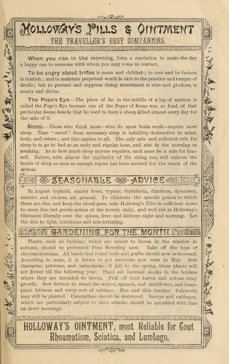 'V'1! MpwMAY'S Sf OWTMEHT THE TRAVELLER'S BEST GOIPMKm (V A i When you rise in the morning, form a resolution to make the day a happy one to someone with whom you may come in contact. To be angry about trifles is mean and childish ; to rave and be furious is brutish ; and to maintain perpetual wrath is akin to the practice and temper of devils; but to prevent and suppress rising resentment is wise and glorious, is manly and divine. The Pope’s Eye.—The piece of fat in the middle of a leg of mutton is called the Pope’s Eye because one of the Popes of Rome was so fond of that particular bonne bouclie that he used to have a sheep killed almost every day for the sake of it. Sleep.—Those who think most—who do most brain work—require most sleep. Time “ saved ” from necessary sleep is infallibly destructive to mind, body, and estate ; and this applies to all. The only safe and sufficient rule for sleep is to go to bed at an early and regular hour, and rise in the morning on awaking. As to how much sleep anyone requires, each must be a rule for him¬ self. Nature, with almost the regularity of the rising sun, will unloose the bonds of sleep as soon as enough repose has been secured for the wants of the system ■HMEASONABIiE ADVISE — bd In August typhoid, scarlet fever, typhus, diphtheria, diarrhoea, dysentery, measles and cholera are general. To eliminate the specific poison to which these are due, and keep the blood pure, take Holloway’s Pills in sufficient doses to cause free but gentle action of the bowels daily, and well rub in Holloway’s Ointment liberally over the spleen, liver and kidneys night and morning. Let the diet be light, nutritious and non-irritating. msmenins twTHrrmtmh Plants, such as fuchsias, which are meant to bloom in the window in autumn, should be prevented from flowering now. Take off the tops of chrysanthemums. All bands tied round buds and grafts should now be loosened. According to some, it is better to pot auriculas now than in May. Sow cinerarias, petunias, and calceolarias; if left to the spring, these plants will not flower till the following year. Plant out biennial stocks in the borders where they are intended to bloom. Pick off dead leaves and reduce stray growth. Sow lettuce to stand the winter, spinach, and cauliflower, and trans¬ plant lettuces and every sort of cabbage. Hoe and thin turnips. Coleworts may still be planted. Caterpillars should be destroyed. Savoys and cabbages, which are particularly subject to their attacks, should be sprinkled with lime on dewy mornings. V- HOLLOWAY’S OINTMENT, most Reliable for gout Rheumatism, Sciatica, and Lumbago. V\AAAAAAAAAAA/VWV\AAAAAAAAAAAAA/vMAAAAAAA^A^A^VV^AAAA/\AAAA/VAAAAA^AAaA/WvAAAAAA/W\A^^NAAA^ a/o'vvvvvvVvVn