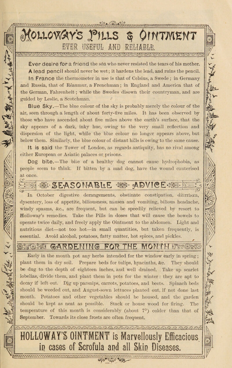 V 1 Mpiioy&x’s yttts § OWTMEHT EVER USEFUL AND RELIABLE. Ever desi re for a friend the sen who never resisted the tears of his mother. A lead penci I should never be wet; it hardens the lead, and ruins the pencil. In France the thermometer in use is that of Celsius, a Swede ; in Germany and Russia, that of Reaumur, a Frenchman; in England and America that of the German, Fahrenheit; while the Swedes disown their countryman, and are guided by Leslie, a Scotchman. r Blue Sky.—The blue colour of the sky is probably merely the colour of the air, seen through a length of about forty-five miles. It has been observed by those who have ascended about five miles above the earth’s surface, that the sky appears of a dark, inky hue, owing to the very small reflection and dispersion of the light, while the blue colour no longer appears above, but below them. Similarly, the blue colour of distant hills is owing to the same cause. It is said the Tower of London, as regards antiquity, has no rival among either European or Asiatic palaces or prisons. Dog bite.—The bite of a healthy dog cannot cause hydrophobia, as people seem to think. If bitten by a mad dog, have the wound cauterised at once. & . fr-3 M3VK5E-H — c=T In October digestive derangements, obstinate constipation, diarrhoea, dysentery, loss of appetite, biliousness, nausea and vomiting, bilious headache, windy spasms, &c., are frequent, but can be speedily relieved by resort to Holloway’s remedies. Take the Pills in doses that will cause the bowels to operate twice daily, and freely apply the Ointment to the abdomen. Light and nutritious diet—not too hot—in small quantities, but taken frequently, is essential. Avoid alcohol, potatoes, fatty matter, hot spices, and pickles. Early in the month pot any herbs intended for the window early in spring; plant them in dry soil. Prepare beds for tulips, hyacinths, &c. They should be dug to the depth of eighteen inches, and well drained. Take up scarlet lobelias, divide them, and plant them in pots for the winter: they are apt to decay if left out. Djg up parsnips, carrots, potatoes, and beets. Spinach beds should be weeded out, and August-sown lettuces planted out, if not done last month. Potatoes and other vegetables should be housed, and the garden should be kept as neat as possible. Stack or house wood for firing. The temperature of this month is considerably (about 7°) colder than that of September. Towards its close frosts are often frequent. HOLLOWAY’S OINTMENT is Marvellously Efficacious in cases of Scrofula and all Skin Diseases. SAAA/VVVVV\aa/vvvvvw\aaaa/v\a/wwvwvvwwwvvvvvvvvvwwvvwvvwv ^/wv\aaaaa7wwvww\aa/\'aaaaa/C'\AAAa/w\AA