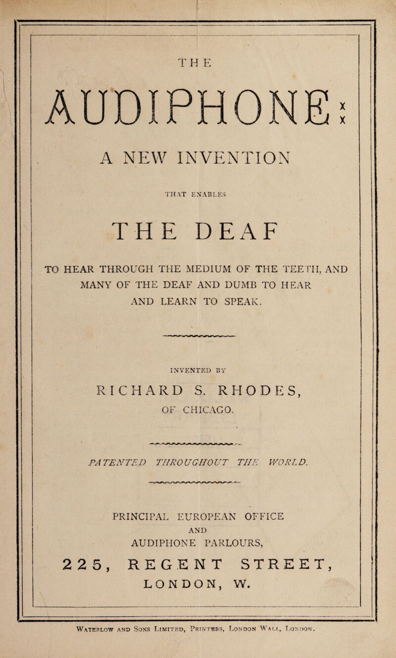 T H E AUTOIPHONE; A NEW INVENTION THAT ENABLES THE DEAF TO HEAR THROUGH THE MEDIUM OF THE TEE ITI, AND MANY OF THE DEAF AND DUMB TO HEAR AND LEARN TO SPEAK. INVENTED BY RICHARD S. RHODES, OF CHICAGO. PATENTED THROUGHOUT THE WORLD. PRINCIPAL EUROPEAN OFFICE AND AUDIPHONE PARLOURS, 225, REGENT STREET, LONDON, W. Waterlow and Sons Limited, Printbrs, London Waio., I.onoom,