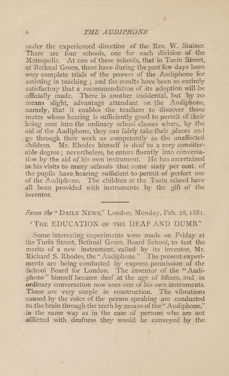 under the experienced direction of the Rev. W. Stainer. There are four schools, one for each division of the Metropolis. At one of these schools, that in Turin Street, at Bethnal Green, there have during the past few days been veiy complete trials of the powers of the Audiphone for assisting in teaching ; and the results have been so entirely satisfactory that a recommendation of its adoption will be officially made, There is another incidental, but by no means slight, advantage attendant on the Audiphone, namely, that it enables the teachers to discover those mutes whose hearing is sufficiently good to permit of their being sent into the ordinary school classes where, by the aid of the Audiphone, they can fairly take their places and go through their work as competently as the unaffected children. Mr. Rhodes himself is deaf to a very consider¬ able degree ; nevertheless, he enters fluently into conversa¬ tion by the aid of his own instrument. He has ascertained in his visits to many schools that some sixty per cent, of the pupils have hearing sufficient to permit of perfect use of the Amdiphone. The children at the Turin school have all been provided with instruments by the gift of the inventor. From tJie “ Daily News,” London, Monday, Feb. 28, 1881. “The EDUCATION of the DEAF AND DUMB.” 0 Some interesting experiments were made on Friday at the Turin Street, Bethnal Green, Board School, to test the merits of a new instrument, called by its inventor, Mr. Richard S. Rhodes, the “ Audiphone.” The present experi¬ ments are being conducted by express permission of the School Board for London. The inventor of the Audi¬ phone ” himself became deaf at the age of fifteen, and in ordinary conversation now uses one of his own instruments. These are ver} simple in construction. The vibrations caused by the voice of-the person speaking are conducted to the brain through the teeth by means of the “ Audiphone,” in the same way as in the case of persons who are not afflicted with deafness they would be conveyed by the