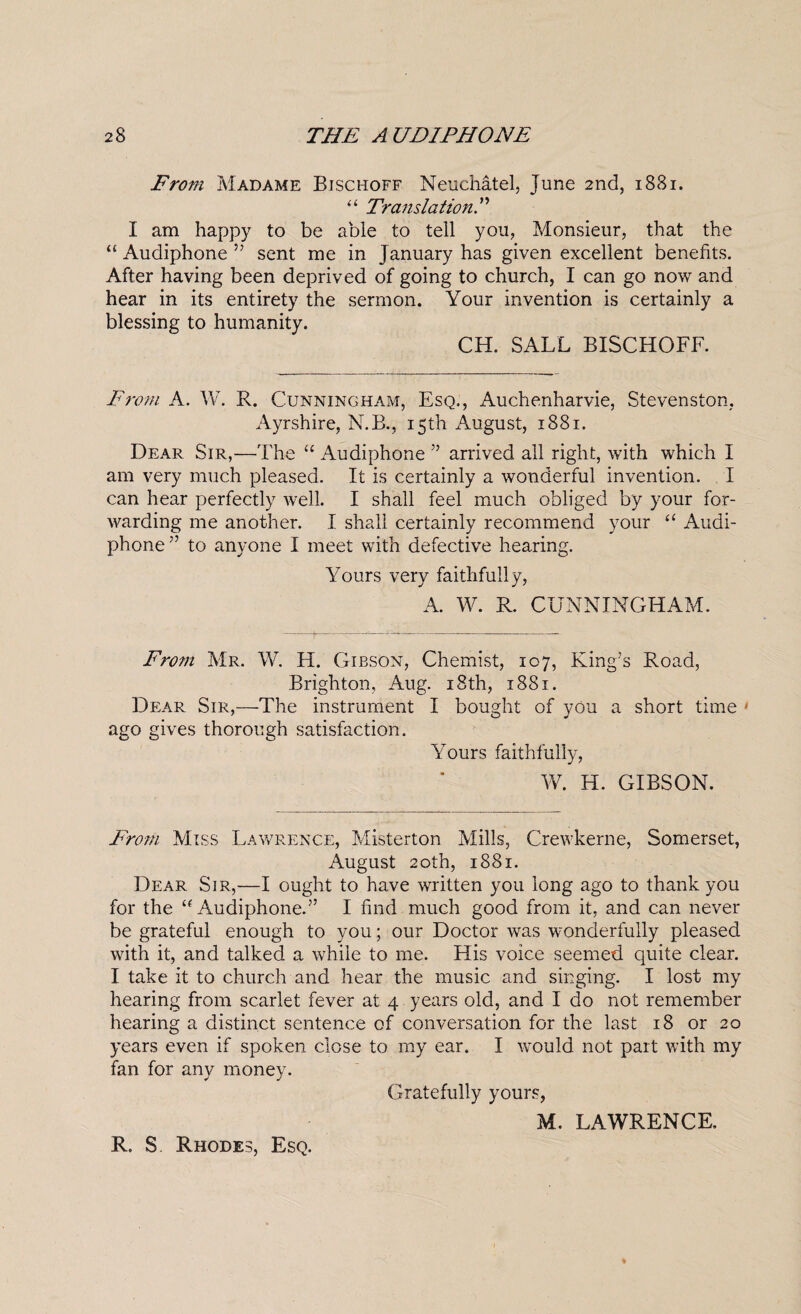 From Madame Bischoff Neuchatel, June 2nd, 1881. ‘‘ Translation^ I am happy to be able to tell you, Monsieur, that the “ Audiphone ” sent me in January has given excellent benefits. After having been deprived of going to church, I can go now and hear in its entirety the sermon. Your invention is certainly a blessing to humanity. CH. SALL BISCHOFF. From A. W. R. Cunningham, Esq., Auchenharvie, Stevenston, Ayrshire, N.B., 15th August, 1881. Dear Sir,—^The “ Audiphone ” arrived all right, with which I am very much pleased. It is certainly a wonderful invention. I can hear perfectly Avell. I shall feel much obliged by your for¬ warding me another. I shall certainly recommend your Audi¬ phone ” to anyone I meet with defective hearing. Yours very faithfully, A. W. R. CUNNINGHAM. From Mr. W. H. Gibson, Chemist, 107, King’s Road, Brighton, Aug. i8th, 1881. Dear Sir,—The instrument I bought of you a short time ' ago gives thorough satisfaction. Yours faithfully, W. H. GIBSON. From Miss Lav/rence, Misterton Mills, Crewkerne, Somerset, August 20th, 1881. Dear Sir,—I ought to have written you long ago to thank you for the ‘G4udiphone.” I find much good from it, and can never be grateful enough to you; our Doctor was wonderfully pleased with it, and talked a while to me. His voice seemed quite clear. I take it to church and hear the music and singing. I lost my hearing from scarlet fever at 4 years old, and I do not remember hearing a distinct sentence of conversation for the last 18 or 20 years even if spoken close to my ear. I would not part with my fan for any money. Gratefully yours, M. LAWRENCE. R. S Rhodes, Esq.