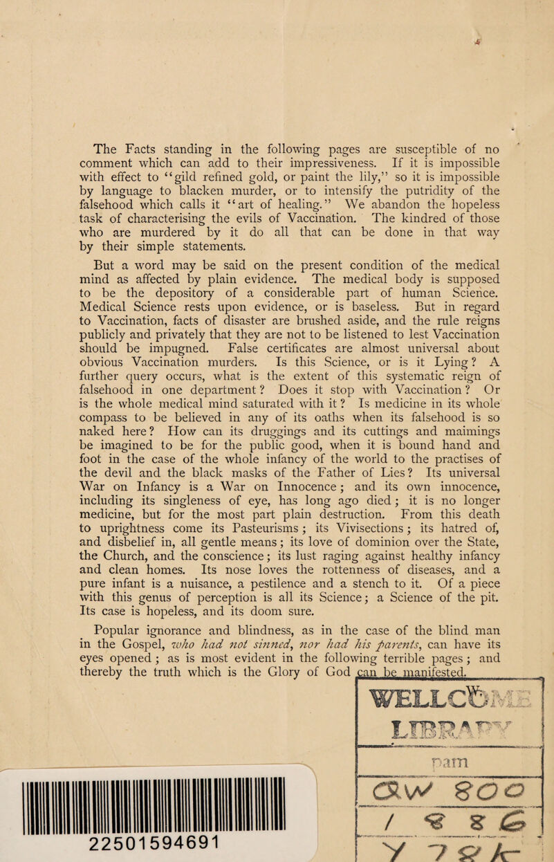 ■6 The Facts standing in the following pages are susceptible of no comment which can add to their impressiveness. If it is impossible with effect to “gild refined gold, or paint the lily,” so it is impossible by language to blacken murder, or to intensify the putridity of the falsehood which calls it “art of healing.” We abandon the hopeless task of characterising the evils of Vaccination. The kindred of those who are murdered by it do all that can be done in that way by their simple statements. But a word may be said on the present condition of the medical mind as affected by plain evidence. The medical body is supposed to be the depositoiy of a considerable part of human Science. Medical Science rests upon evidence, or is baseless. But in regard to Vaccination, facts of disaster are brushed aside, and the rule reigns publicly and privately that they are not to be listened to lest Vaccination should be impugned. False certificates are almost universal about obvious Vaccination murders. Is this Science, or is it Lying ? A further query occurs, what is the extent of this systematic reign of falsehood in one department ? Does it stop with Vaccination ? Or is the whole medical mind saturated with it ? Is medicine in its whole compass to be believed in any of its oaths when its falsehood is so naked here ? How can its druggings and its cuttings and mannings be imagined to be for the public good, when it is bound hand and foot in the case of the whole infancy of the world to the practises of the devil and the black masks of the Father of Lies? Its universal War on Infancy is a War on Innocence; and its own innocence, including its singleness of eye, has long ago died; it is no longer medicine, but for the most part plain destruction. From this death to uprightness come its Pasteurisms; its Vivisections; its hatred of, and disbelief in, all gentle means; its love of dominion over the State, the Church, and the conscience; its lust raging against healthy infancy and clean homes. Its nose loves the rottenness of diseases, and a pure infant is a nuisance, a pestilence and a stench to it. Of a piece with this genus of perception is all its Science; a Science of the pit. Its case is hopeless, and its doom sure. Popular ignorance and blindness, as in the case of the blind man in the Gospel, who had not sinned, nor had his parents, can have its eyes opened ; as is most evident in the following terrible pages ; and thereby the truth which is the Glory of God can be manifested. Dam 22501594691 <31W.SQO 7 <9 g 45 V 7 S? A-