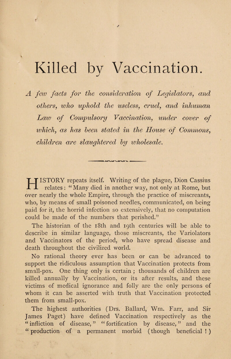 Killed by Vaccination. A few facts for the consideration of Legislators, and others, who uphold the useless, cruel, and inhuman Law of Compulsory Vaccination, under cover of which, as has been stated in the House of Commons, children are slaughtered by wholesale. HISTORY repeats itself. Writing of the plague, Dion Cassius relates : “ Many died in another way, not only at Rome, but over nearly the whole Empire, through the practice of miscreants, who, by means of small poisoned needles, communicated, on being paid for it, the horrid infection so extensively, that no computation could be made of the numbers that perished.” The historian of the 18th and 19th centuries will be able to describe in similar language, those miscreants, the Variolators and Vaccinators of the period, who have spread disease and death throughout the civilized world. No rational theory ever has been or can be advanced to support the ridiculous assumption that Vaccination protects from small-pox. One thing only is certain ; thousands of children are killed annually by Vaccination, or its after results, and these victims of medical ignorance and folly are the only persons of whom it can be asserted with truth that Vaccination protected them from small-pox. The highest authorities (Drs. Ballard, Wm. Farr, and Sir James Paget) have defined Vaccination respectively as the “ infliction of disease, ” “ fortification by disease, ” and the “ production of a permanent morbid (though beneficial ! )