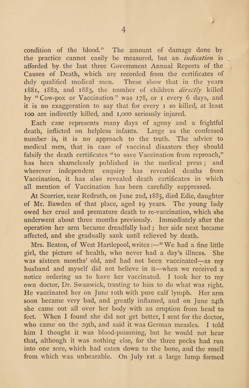 * condition of the blood.” The amount of damage done by the practice cannot easily be measured, but an indication is , afforded by the last three Government Annual Reports of the Causes of Death, which are recorded from the certificates of duly qualified medical men. These show that in the years 1881, 1882, and 1883, the number of children directly killed by “Cow-pox or Vaccination” was 178, or 1 every 6 days, and it is no exaggeration to say that for every 1 so killed, at least 100 are indirectly killed, and 1,000 seriously injured. Each case represents many days of agony and a frightful death, inflicted on helpless infants. Large as the confessed number is, it is no approach to the truth. The advice to medical men, that in case of vaccinal disasters they should falsify the death certificates “to save Vaccination from reproach,” has been shamelessly published in the medical press; and wherever independent enquiry has revealed deaths from Vaccination, it has also revealed death certificates in which all mention of Vaccination has been carefully suppressed. At Scorrier, near Redruth, on June 2nd, 1885, died Edie, daughter of Mr. Bawden of that place, aged 19 years. The young lady owed her cruel and premature death to re-vaccination, which she underwent about three months previously. Immediately after the operation her arm became dreadfully bad; her side next became affected, and she gradually sank until relieved by death. Mrs. Beaton, of West Hartlepool,writes :—“We had a fine little girl, the picture of health, who never had a day’s illness. She was sixteen months’ old, and had not been vaccinated—as my husband and myself did not believe in it—when we received a notice ordering us to have her vaccinated. I took her to my own doctor, Dr. Swanwick, trusting to him to do what was right. He vaccinated her on June 10th with pure calf lymph. Her arm soon became very bad, and greatly inflamed, and on June 24th she came out all over her body with an eruption from head to feet. When I found she did not get better, I sent for the doctor, who came on the 29th, and said it was German measles. I told him I thought it was blood-poisoning, but he would not hear that, although it was nothing else, for the three pocks had run into one sore, which had eaten down to the bone, and the smell from which was unbearable. On July 1st a large lump formed