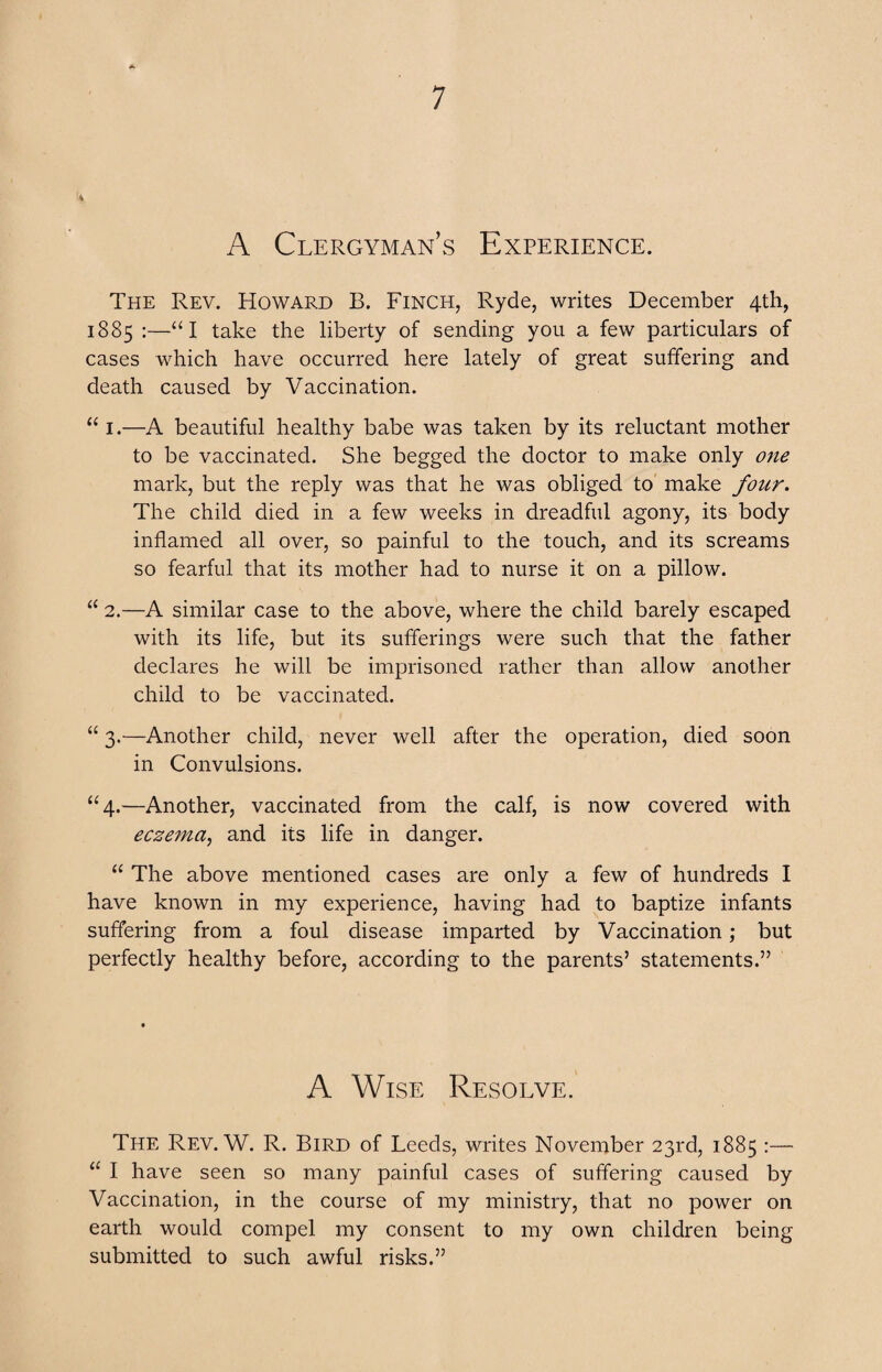 A Clergyman’s Experience. The Rev. Howard B. Finch, Ryde, writes December 4th, 1885 :—“I take the liberty of sending you a few particulars of cases which have occurred here lately of great suffering and death caused by Vaccination. “ 1.—A beautiful healthy babe was taken by its reluctant mother to be vaccinated. She begged the doctor to make only one mark, but the reply was that he was obliged to make four. The child died in a few weeks in dreadful agony, its body inflamed all over, so painful to the touch, and its screams so fearful that its mother had to nurse it on a pillow. “ 2.—A similar case to the above, where the child barely escaped with its life, but its sufferings were such that the father declares he will be imprisoned rather than allow another child to be vaccinated. “ 3.—Another child, never well after the operation, died soon in Convulsions. “4.—Another, vaccinated from the calf, is now covered with ecze7na, and its life in danger. “ The above mentioned cases are only a few of hundreds I have known in my experience, having had to baptize infants suffering from a foul disease imparted by Vaccination; but perfectly healthy before, according to the parents’ statements.” A Wise Resolve. The Rev. W. R. Bird of Leeds, writes November 23rd, 1885 :— “ I have seen so many painful cases of suffering caused by Vaccination, in the course of my ministry, that no power on earth would compel my consent to my own children being submitted to such awful risks.”