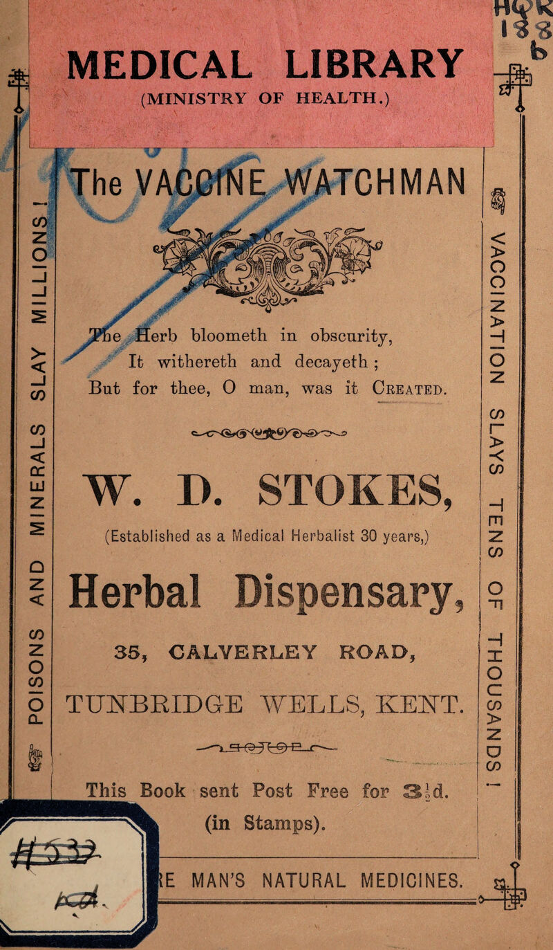 POISONS AND MINERALS SLAY MILLIONS ! MEDICAL LIBRARY (MINISTRY OF HEALTH.) The VACCINE WATCHMAN ^ It withereth and decayeth ; But for thee, 0 man, was it Created. E MAN’S NATURAL MEDICINES. W. I). STOKES, (Established as a Medical Herbalist 30 years,) Herbal Dispensary, 35, CALVERL.EY ROAD, TUNBRIDGE WELLS, KENT. - This Book sent Post Free for 3sd. (in Stamps). 3 VACCINATION SLAYS TENS OF THOUSANDS !