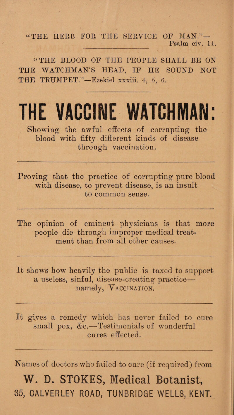 “THE HERB FOR THE SERVICE OF MAN.”— Psalm civ. II. “ THE BLOOD OF THE PEOPLE SHALL BE ON THE WATCHMAN’S HEAD, IF HE SOUND NOT THE TRUMPET.”—Ezekiel xxxiii. 4, 5, 6. THE VACCINE WATCHMAN: Showing the awfnl effects of corrupting the blood with fifty different kinds of disease through vaccination. Proving that the practice of corrupting pure blood with disease, to prevent disease, is an insult to common sense. The opinion of eminent physicians is that more people die through improper medical treat¬ ment than from all other causes. It shows how heavily the public is taxed to support a useless, sinful, disease-creating practice—■ namely, Vaccination. It gives a remedy which has never failed to cure small pox, &c.—Testimonials of wonderful cures effected. Names of doctors who failed to cure (if required) from W. D. STOKES, Medical Botanist, 35, CALVERLEY ROAD, TUNBRIDGE WELLS, KENT.